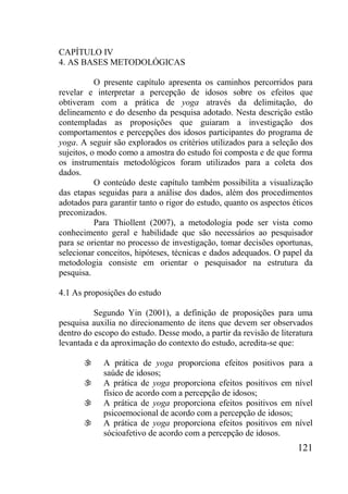 121
CAPÍTULO IV
4. AS BASES METODOLÓGICAS
O presente capítulo apresenta os caminhos percorridos para
revelar e interpretar a percepção de idosos sobre os efeitos que
obtiveram com a prática de yoga através da delimitação, do
delineamento e do desenho da pesquisa adotado. Nesta descrição estão
contempladas as proposições que guiaram a investigação dos
comportamentos e percepções dos idosos participantes do programa de
yoga. A seguir são explorados os critérios utilizados para a seleção dos
sujeitos, o modo como a amostra do estudo foi composta e de que forma
os instrumentais metodológicos foram utilizados para a coleta dos
dados.
O conteúdo deste capítulo também possibilita a visualização
das etapas seguidas para a análise dos dados, além dos procedimentos
adotados para garantir tanto o rigor do estudo, quanto os aspectos éticos
preconizados.
Para Thiollent (2007), a metodologia pode ser vista como
conhecimento geral e habilidade que são necessários ao pesquisador
para se orientar no processo de investigação, tomar decisões oportunas,
selecionar conceitos, hipóteses, técnicas e dados adequados. O papel da
metodologia consiste em orientar o pesquisador na estrutura da
pesquisa.
4.1 As proposições do estudo
Segundo Yin (2001), a definição de proposições para uma
pesquisa auxilia no direcionamento de itens que devem ser observados
dentro do escopo do estudo. Desse modo, a partir da revisão de literatura
levantada e da aproximação do contexto do estudo, acredita-se que:
 A prática de yoga proporciona efeitos positivos para a
saúde de idosos;
 A prática de yoga proporciona efeitos positivos em nível
físico de acordo com a percepção de idosos;
 A prática de yoga proporciona efeitos positivos em nível
psicoemocional de acordo com a percepção de idosos;
 A prática de yoga proporciona efeitos positivos em nível
sócioafetivo de acordo com a percepção de idosos.
 