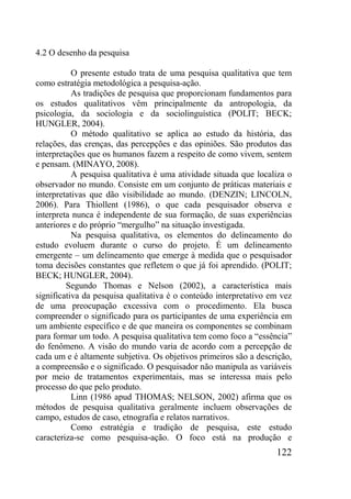 122
4.2 O desenho da pesquisa
O presente estudo trata de uma pesquisa qualitativa que tem
como estratégia metodológica a pesquisa-ação.
As tradições de pesquisa que proporcionam fundamentos para
os estudos qualitativos vêm principalmente da antropologia, da
psicologia, da sociologia e da sociolinguística (POLIT; BECK;
HUNGLER, 2004).
O método qualitativo se aplica ao estudo da história, das
relações, das crenças, das percepções e das opiniões. São produtos das
interpretações que os humanos fazem a respeito de como vivem, sentem
e pensam. (MINAYO, 2008).
A pesquisa qualitativa é uma atividade situada que localiza o
observador no mundo. Consiste em um conjunto de práticas materiais e
interpretativas que dão visibilidade ao mundo. (DENZIN; LINCOLN,
2006). Para Thiollent (1986), o que cada pesquisador observa e
interpreta nunca é independente de sua formação, de suas experiências
anteriores e do próprio “mergulho” na situação investigada.
Na pesquisa qualitativa, os elementos do delineamento do
estudo evoluem durante o curso do projeto. É um delineamento
emergente – um delineamento que emerge à medida que o pesquisador
toma decisões constantes que refletem o que já foi aprendido. (POLIT;
BECK; HUNGLER, 2004).
Segundo Thomas e Nelson (2002), a característica mais
significativa da pesquisa qualitativa é o conteúdo interpretativo em vez
de uma preocupação excessiva com o procedimento. Ela busca
compreender o significado para os participantes de uma experiência em
um ambiente específico e de que maneira os componentes se combinam
para formar um todo. A pesquisa qualitativa tem como foco a “essência”
do fenômeno. A visão do mundo varia de acordo com a percepção de
cada um e é altamente subjetiva. Os objetivos primeiros são a descrição,
a compreensão e o significado. O pesquisador não manipula as variáveis
por meio de tratamentos experimentais, mas se interessa mais pelo
processo do que pelo produto.
Linn (1986 apud THOMAS; NELSON, 2002) afirma que os
métodos de pesquisa qualitativa geralmente incluem observações de
campo, estudos de caso, etnografia e relatos narrativos.
Como estratégia e tradição de pesquisa, este estudo
caracteriza-se como pesquisa-ação. O foco está na produção e
 