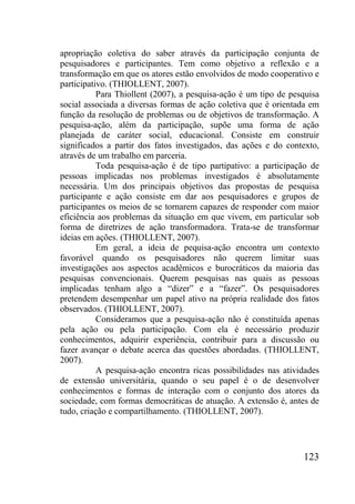 123
apropriação coletiva do saber através da participação conjunta de
pesquisadores e participantes. Tem como objetivo a reflexão e a
transformação em que os atores estão envolvidos de modo cooperativo e
participativo. (THIOLLENT, 2007).
Para Thiollent (2007), a pesquisa-ação é um tipo de pesquisa
social associada a diversas formas de ação coletiva que é orientada em
função da resolução de problemas ou de objetivos de transformação. A
pesquisa-ação, além da participação, supõe uma forma de ação
planejada de caráter social, educacional. Consiste em construir
significados a partir dos fatos investigados, das ações e do contexto,
através de um trabalho em parceria.
Toda pesquisa-ação é de tipo partipativo: a participação de
pessoas implicadas nos problemas investigados é absolutamente
necessária. Um dos principais objetivos das propostas de pesquisa
participante e ação consiste em dar aos pesquisadores e grupos de
participantes os meios de se tornarem capazes de responder com maior
eficiência aos problemas da situação em que vivem, em particular sob
forma de diretrizes de ação transformadora. Trata-se de transformar
ideias em ações. (THIOLLENT, 2007).
Em geral, a ideia de pequisa-ação encontra um contexto
favorável quando os pesquisadores não querem limitar suas
investigações aos aspectos acadêmicos e burocráticos da maioria das
pesquisas convencionais. Querem pesquisas nas quais as pessoas
implicadas tenham algo a “dizer” e a “fazer”. Os pesquisadores
pretendem desempenhar um papel ativo na própria realidade dos fatos
observados. (THIOLLENT, 2007).
Consideramos que a pesquisa-ação não é constituída apenas
pela ação ou pela participação. Com ela é necessário produzir
conhecimentos, adquirir experiência, contribuir para a discussão ou
fazer avançar o debate acerca das questões abordadas. (THIOLLENT,
2007).
A pesquisa-ação encontra ricas possibilidades nas atividades
de extensão universitária, quando o seu papel é o de desenvolver
conhecimentos e formas de interação com o conjunto dos atores da
sociedade, com formas democráticas de atuação. A extensão é, antes de
tudo, criação e compartilhamento. (THIOLLENT, 2007).
 