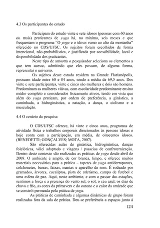 124
4.3 Os participantes do estudo
Participam do estudo vinte e sete idosos (pessoas com 60 anos
ou mais) praticantes de yoga há, no mínimo, seis meses e que
frequentam o programa “O yoga e o idoso: rumo ao alto da montanha”
oferecido no CDS/UFSC. Os sujeitos foram escolhidos de forma
intencional, não-probabilística, e justificada por acessibilidade, local e
disponibilidade dos praticantes.
Neste tipo de amostra o pesquisador seleciona os elementos a
que tem acesso, admitindo que eles possam, de alguma forma,
representar o universo.
Os sujeitos deste estudo residem na Grande Florianópolis,
possuem idade entre 60 e 84 anos, sendo a média de 69,5 anos. Dos
vinte e sete participantes, vinte e cinco são mulheres e dois são homens.
Predominam as mulheres viúvas, com escolaridade predominante ensino
médio completo e considerados fisicamente ativos, tendo em vista que
além do yoga praticam, por ordem de preferência, a ginástica, a
caminhada, a hidroginástica, a natação, a dança, o ciclismo e a
musculação.
4.4 O cenário da pesquisa
O CDS/UFSC oferece, há vinte e cinco anos, programas de
atividade física e trabalhos corporais direcionados às pessoas idosas e
hoje conta com a participação, em média, de oitocentos idosos.
(BENEDETTI; GONÇALVES; MOTA, 2007).
São oferecidas aulas de ginástica, hidroginástica, danças
folclóricas, vôlei adaptado e viagens / passeios de confraternização.
Dentro deste contexto são realizadas as práticas de yoga desde abril de
2008. O ambiente é amplo, de cor branca, limpo, e oferece muitos
materiais necessários para a prática – tapetes de yoga antiderrapantes,
colchonetes, barras, faixas, mantas e aparelho de som. É rodeado por
gramados, árvores, eucaliptos, pista de atletismo, campo de futebol e
uma esfera de paz. Aqui, neste ambiente, e com o passar das estações,
sentimos a força e a presença do vento sul, o sol, o céu azul, os dias de
chuva e frio, as cores da primavera e do outono e o calor da amizade que
se constrói permeada pela prática de yoga.
As práticas de caminhada e algumas dinâmicas de grupo foram
realizadas fora da sala de prática. Deu-se preferência a espaços junto à
 
