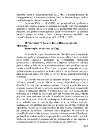 125
natureza, como o bosque/planetário da UFSC, o Parque Estadual do
Córrego Grande, a Praia do Matadeiro, Costa de Dentro e Lagoa do Peri
em Florianópolis, Santa Catarina, Brasil.
Segundo Polit et al (2004), os pesquisadores qualitativos
coletam seus dados em cenários naturais, no mundo real. O pesquisador
qualitativo sempre vai ao local onde está o participante para conduzir a
pesquisa. Isso permite ao pesquisador desenvolver um nível de detalhes
sobre a pessoa ou sobre o local e estar altamente envolvido nas
experiências reais dos participantes. (CRESWELL, 2007).
O Programa: “o Yoga e o Idoso: Rumo ao Alto da
Montanha”
Intervenção: as Práticas de Yoga
A sessão de yoga, minuciosamente planejada para a população
idosa e que pode ser utilizada para todas as faixas etárias, inclui posturas
psico-físicas (ásanas), exercícios de consciência respiratória
(pranayamas), relaxamento, meditação e aspectos filosóficos voltados
para a ética, a reflexão e o autoconhecimento que auxiliam em um
estado mental equilibrado. Este é um programa integrado de yoga,
fundamentado em princípios de textos antigos que enfatizam que yoga
deve promover saúde em todos os níveis: físico, mental/emocional e
espiritual.
As sessões têm duração de sessenta minutos - o tempo ideal é
1h15min; contudo, para se adaptar ao tempo disponível nas salas, a
duração é de uma hora - e acontecem duas vezes por semana. Os alunos
praticam ásanas (40 min), exercícios respiratórios (5 min), relaxamento
(10min) e meditação (5min). Aspectos filosóficos são desenvolvidos
utilizando-se a leitura de textos que deve ser realizada em casa, seguida
por uma breve conversa em aula. A sessão de ásanas é composta por
diversos elementos: séries de desbloqueio e desintoxicação corporal,
série voltada para o sistema digestivo, série de soltura articular,
saudação ao sol adaptada para idosos, posturas na parede, posturas de
equilíbrio, rotação de coluna, posturas de ante-flexão, retroflexão, em
pé, sentadas ou deitadas ilustradas neste programa. O exercício de
consciência respiratória principal consiste em deitar em decúbito dorsal,
joelhos flexionados e realizar respiração baixa ou abdominal, respiração
média ou intercostal, respiração alta ou subclavicular e, em seguida, a
respiração completa ou yóguica, integrando as três anteriores.
 
