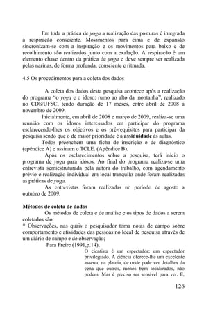 126
Em toda a prática de yoga a realização das posturas é integrada
à respiração consciente. Movimentos para cima e de expansão
sincronizam-se com a inspiração e os movimentos para baixo e de
recolhimento são realizados junto com a exalação. A respiração é um
elemento chave dentro da prática de yoga e deve sempre ser realizada
pelas narinas, de forma profunda, consciente e ritmada.
4.5 Os procedimentos para a coleta dos dados
A coleta dos dados desta pesquisa acontece após a realização
do programa “o yoga e o idoso: rumo ao alto da montanha”, realizado
no CDS/UFSC, tendo duração de 17 meses, entre abril de 2008 a
novembro de 2009.
Inicialmente, em abril de 2008 e março de 2009, realiza-se uma
reunião com os idosos interessados em participar do programa
esclarecendo-lhes os objetivos e os pré-requisitos para participar da
pesquisa sendo que o de maior prioridade é a assiduidade às aulas.
Todos preenchem uma ficha de inscrição e de diagnóstico
(apêndice A) e assinam o TCLE. (Apêndice B).
Após os esclarecimentos sobre a pesquisa, terá início o
programa de yoga para idosos. Ao final do programa realiza-se uma
entrevista semiestruturada pela autora do trabalho, com agendamento
prévio e realização individual em local tranquilo onde foram realizadas
as práticas de yoga.
As entrevistas foram realizadas no período de agosto a
outubro de 2009.
Métodos de coleta de dados
Os métodos de coleta e de análise e os tipos de dados a serem
coletados são:
* Observações, nas quais o pesquisador toma notas de campo sobre
comportamento e atividades das pessoas no local de pesquisa através de
um diário de campo e de observação;
Para Freire (1991,p.14),
O cientista é um espectador; um espectador
privilegiado. A ciência oferece-lhe um excelente
assento na plateia, de onde pode ver detalhes da
cena que outros, menos bem localizados, não
podem. Mas é preciso ser sensível para ver. E,
 