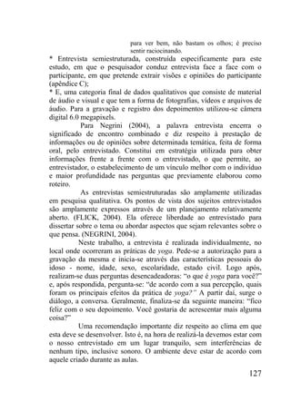 127
para ver bem, não bastam os olhos; é preciso
sentir raciocinando.
* Entrevista semiestruturada, construída especificamente para este
estudo, em que o pesquisador conduz entrevista face a face com o
participante, em que pretende extrair visões e opiniões do participante
(apêndice C);
* E, uma categoria final de dados qualitativos que consiste de material
de áudio e visual e que tem a forma de fotografias, vídeos e arquivos de
áudio. Para a gravação e registro dos depoimentos utilizou-se câmera
digital 6.0 megapixels.
Para Negrini (2004), a palavra entrevista encerra o
significado de encontro combinado e diz respeito à prestação de
informações ou de opiniões sobre determinada temática, feita de forma
oral, pelo entrevistado. Constitui em estratégia utilizada para obter
informações frente a frente com o entrevistado, o que permite, ao
entrevistador, o estabelecimento de um vínculo melhor com o indivíduo
e maior profundidade nas perguntas que previamente elaborou como
roteiro.
As entrevistas semiestruturadas são amplamente utilizadas
em pesquisa qualitativa. Os pontos de vista dos sujeitos entrevistados
são amplamente expressos através de um planejamento relativamente
aberto. (FLICK, 2004). Ela oferece liberdade ao entrevistado para
dissertar sobre o tema ou abordar aspectos que sejam relevantes sobre o
que pensa. (NEGRINI, 2004).
Neste trabalho, a entrevista é realizada individualmente, no
local onde ocorreram as práticas de yoga. Pede-se a autorização para a
gravação da mesma e inicia-se através das características pessoais do
idoso - nome, idade, sexo, escolaridade, estado civil. Logo após,
realizam-se duas perguntas desencadeadoras: “o que é yoga para você?”
e, após respondida, pergunta-se: “de acordo com a sua percepção, quais
foram os principais efeitos da prática de yoga?” A partir daí, surge o
diálogo, a conversa. Geralmente, finaliza-se da seguinte maneira: “fico
feliz com o seu depoimento. Você gostaria de acrescentar mais alguma
coisa?”
Uma recomendação importante diz respeito ao clima em que
esta deve se desenvolver. Isto é, na hora de realizá-la devemos estar com
o nosso entrevistado em um lugar tranquilo, sem interferências de
nenhum tipo, inclusive sonoro. O ambiente deve estar de acordo com
aquele criado durante as aulas.
 