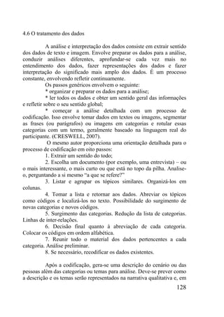 128
4.6 O tratamento dos dados
A análise e interpretação dos dados consiste em extrair sentido
dos dados de texto e imagem. Envolve preparar os dados para a análise,
conduzir análises diferentes, aprofundar-se cada vez mais no
entendimento dos dados, fazer representações dos dados e fazer
interpretação do significado mais amplo dos dados. É um processo
constante, envolvendo refletir continuamente.
Os passos genéricos envolvem o seguinte:
* organizar e preparar os dados para a análise;
* ler todos os dados e obter um sentido geral das informações
e refletir sobre o seu sentido global;
* começar a análise detalhada com um processo de
codificação. Isso envolve tomar dados em textos ou imagens, segmentar
as frases (ou parágrafos) ou imagens em categorias e rotular essas
categorias com um termo, geralmente baseado na linguagem real do
participante. (CRESWELL, 2007).
O mesmo autor proporciona uma orientação detalhada para o
processo de codificação em oito passos:
1. Extrair um sentido do todo;
2. Escolha um documento (por exemplo, uma entrevista) – ou
o mais interessante, o mais curto ou que está no topo da pilha. Analise-
o, perguntando a si mesmo “a que se refere?”
3. Listar e agrupar os tópicos similares. Organizá-los em
colunas.
4. Tomar a lista e retornar aos dados. Abreviar os tópicos
como códigos e localizá-los no texto. Possibilidade do surgimento de
novas categorias e novos códigos.
5. Surgimento das categorias. Redução da lista de categorias.
Linhas de inter-relações.
6. Decisão final quanto à abreviação de cada categoria.
Colocar os códigos em ordem alfabética.
7. Reunir todo o material dos dados pertencentes a cada
categoria. Análise preliminar.
8. Se necessário, recodificar os dados existentes.
Após a codificação, gera-se uma descrição do cenário ou das
pessoas além das categorias ou temas para análise. Deve-se prever como
a descrição e os temas serão representados na narrativa qualitativa e, em
 
