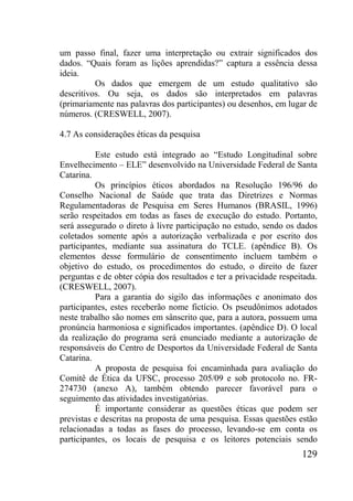 129
um passo final, fazer uma interpretação ou extrair significados dos
dados. “Quais foram as lições aprendidas?” captura a essência dessa
ideia.
Os dados que emergem de um estudo qualitativo são
descritivos. Ou seja, os dados são interpretados em palavras
(primariamente nas palavras dos participantes) ou desenhos, em lugar de
números. (CRESWELL, 2007).
4.7 As considerações éticas da pesquisa
Este estudo está integrado ao “Estudo Longitudinal sobre
Envelhecimento – ELE” desenvolvido na Universidade Federal de Santa
Catarina.
Os princípios éticos abordados na Resolução 196/96 do
Conselho Nacional de Saúde que trata das Diretrizes e Normas
Regulamentadoras de Pesquisa em Seres Humanos (BRASIL, 1996)
serão respeitados em todas as fases de execução do estudo. Portanto,
será assegurado o direto à livre participação no estudo, sendo os dados
coletados somente após a autorização verbalizada e por escrito dos
participantes, mediante sua assinatura do TCLE. (apêndice B). Os
elementos desse formulário de consentimento incluem também o
objetivo do estudo, os procedimentos do estudo, o direito de fazer
perguntas e de obter cópia dos resultados e ter a privacidade respeitada.
(CRESWELL, 2007).
Para a garantia do sigilo das informações e anonimato dos
participantes, estes receberão nome fictício. Os pseudônimos adotados
neste trabalho são nomes em sânscrito que, para a autora, possuem uma
pronúncia harmoniosa e significados importantes. (apêndice D). O local
da realização do programa será enunciado mediante a autorização de
responsáveis do Centro de Desportos da Universidade Federal de Santa
Catarina.
A proposta de pesquisa foi encaminhada para avaliação do
Comitê de Ética da UFSC, processo 205/09 e sob protocolo no. FR-
274730 (anexo A), também obtendo parecer favorável para o
seguimento das atividades investigatórias.
É importante considerar as questões éticas que podem ser
previstas e descritas na proposta de uma pesquisa. Essas questões estão
relacionadas a todas as fases do processo, levando-se em conta os
participantes, os locais de pesquisa e os leitores potenciais sendo
 
