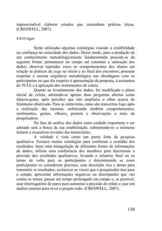 130
imprescindível elaborar estudos que contenham práticas éticas.
(CRESWELL, 2007).
4.8 O rigor
Serão utilizadas algumas estratégias visando a credibilidade
ou confiança na veracidade dos dados. Desse modo, para a produção de
um conhecimento metodologicamente fundamentado procede-se da
seguinte forma: permanecer no campo até constatar a saturação dos
dados; observar repetidas vezes os comportamentos dos alunos em
relação às práticas de yoga no início e ao final dos encontros; procurar
respeitar a mesma sequência metodológica nas abordagens com os
participantes no que diz respeito à apresentação da proposta, à assinatura
do TCLE e à aplicação dos instrumentos de coleta.
Quanto ao levantamento dos dados, foi modificado o plano
inicial de coleta, adotando-se apenas duas perguntas abertas como
tópicos-guias, após perceber que isto ampliaria o olhar acerca do
fenômeno observado. Para as entrevistas, estas são transcritas logo após
a realização das mesmas, enfatizando também comportamentos,
sentimentos, gestos, olhares, postura e observações a mais da
pesquisadora.
Na fase de análise dos dados outro cuidado importante a ser
adotado será a busca da sua estabilização, submetendo-os a inúmeras
leituras e exaustivas revisões das transcrições.
A validade é vista como um ponto forte da pesquisa
qualitativa. Existem muitas estratégias para confirmar a exatidão dos
resultados: fazer uma triangulação de diferentes fontes de informações
de dados; utilizar uma conferência dos membros para determinar a
precisão dos resultados qualitativos, levando o relatório final ou os
temas de volta para os participantes e determinando se esses
participantes os consideram precisos; usar descrição rica e densa para
transmitir os resultados; esclarecer os vieses que o pesquisador traz para
o estudo; apresentar informações negativas ou discrepantes que vão
contra os temas; passar um tempo prolongado em campo e, se possível,
usar interrogatório de pares para aumentar a precisão do relato e usar um
auditor externo para rever o projeto todo. (CRESWELL, 2007).
 