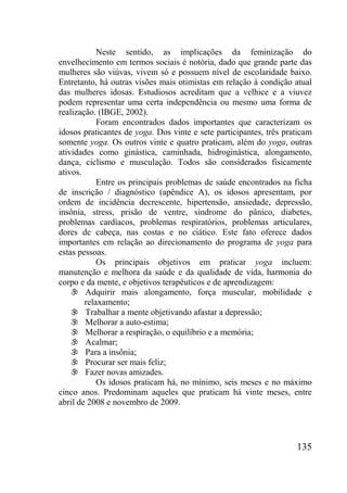 135
Neste sentido, as implicações da feminização do
envelhecimento em termos sociais é notória, dado que grande parte das
mulheres são viúvas, vivem só e possuem nível de escolaridade baixo.
Entretanto, há outras visões mais otimistas em relação à condição atual
das mulheres idosas. Estudiosos acreditam que a velhice e a viuvez
podem representar uma certa independência ou mesmo uma forma de
realização. (IBGE, 2002).
Foram encontrados dados importantes que caracterizam os
idosos praticantes de yoga. Dos vinte e sete participantes, três praticam
somente yoga. Os outros vinte e quatro praticam, além do yoga, outras
atividades como ginástica, caminhada, hidroginástica, alongamento,
dança, ciclismo e musculação. Todos são considerados fisicamente
ativos.
Entre os principais problemas de saúde encontrados na ficha
de inscrição / diagnóstico (apêndice A), os idosos apresentam, por
ordem de incidência decrescente, hipertensão, ansiedade, depressão,
insônia, stress, prisão de ventre, síndrome do pânico, diabetes,
problemas cardíacos, problemas respiratórios, problemas articulares,
dores de cabeça, nas costas e no ciático. Este fato oferece dados
importantes em relação ao direcionamento do programa de yoga para
estas pessoas.
Os principais objetivos em praticar yoga incluem:
manutenção e melhora da saúde e da qualidade de vida, harmonia do
corpo e da mente, e objetivos terapêuticos e de aprendizagem:
 Adquirir mais alongamento, força muscular, mobilidade e
relaxamento;
 Trabalhar a mente objetivando afastar a depressão;
 Melhorar a auto-estima;
 Melhorar a respiração, o equilíbrio e a memória;
 Acalmar;
 Para a insônia;
 Procurar ser mais feliz;
 Fazer novas amizades.
Os idosos praticam há, no mínimo, seis meses e no máximo
cinco anos. Predominam aqueles que praticam há vinte meses, entre
abril de 2008 e novembro de 2009.
 