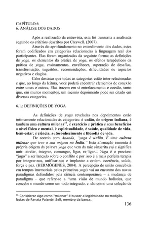 136
CAPÍTULO 6
6. ANÁLISE DOS DADOS
Após a realização da entrevista, esta foi transcrita a analisada
segundo os critérios descritos por Creswell. (2007).
Através do aprofundamento no entendimento dos dados, estes
foram codificados em categorias relacionadas à linguagem real dos
participantes. Elas foram organizadas da seguinte forma: as definições
de yoga, os elementos da prática de yoga, os efeitos terapêuticos da
prática de yoga, ensinamentos, envelhecer, superação de desafios,
transformação, sugestões, recomendações, dificuldades ou aspectos
negativos e elogios.
Cabe destacar que todas as categorias estão inter-relacionadas
e que, ao longo da leitura, você poderá encontrar elementos de conexão
entre umas e outras. Elas trazem em si entrelaçamento e coesão, tanto
que, em muitos momentos, um mesmo depoimento pode ser citado em
diversas categorias.
6.1.: DEFINIÇÕES DE YOGA
As definições de yoga reveladas nos depoimentos estão
intimamente relacionadas às categorias: é união, de origem indiana, é
também uma cultura milenar16
, é exercício e prática e seus benefícios
a nível físico e mental, é espiritualidade, é saúde, qualidade de vida,
bem-estar; é ciência, autoconhecimento e filosofia de vida.
De acordo com Ananda, “yoga é união. É uma cultura
milenar que teve a sua origem na Índia.” Esta afirmação remonta à
própria origem da palavra yoga que vem da raiz sânscrita yuj e significa
unir, atrelar, integrar, comungar, ligar, re-ligar... Yoga é o precioso
“jugo” a ser lançado sobre o conflito e por isso é a mais perfeita terapia
por integrar-nos, unificar-nos e implantar a ordem, coerência, saúde,
força e paz. (HERMÓGENES, 2004). A percepção de união concebida
em tempos imemoriais pelos primeiros yogis vai ao encontro dos novos
paradigmas defendidos pela ciência contemporânea – a mudança de
paradigma – que refere-se a “uma visão de mundo holística, que
concebe o mundo como um todo integrado, e não como uma coleção de
16
Considerar algo como “milenar” é buscar a legitimidade na tradição.
Notas de Renata Palandri Sell, membro da banca.
 