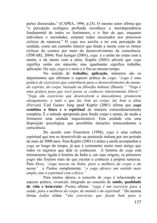 137
partes dissociadas.” (CAPRA, 1996, p.25). O mesmo autor afirma que
“a percepção ecológica profunda reconhece a interdependência
fundamental de todos os fenômenos, e o fato de que, enquanto
indivíduos e sociedades, estamos todos encaixados nos processos
cíclicos da natureza.” O yoga nos auxilia a ter esta percepção de
unidade, como um caminho interior que funde a mente com os ritmos
cíclicos do cosmos por meio do desenvolvimento da consciência.
(TIWARI, 2004). Para Iyengar (2001), yoga é a união do corpo com a
mente, e da mente com a alma. Kupfer (2001) adverte que yoga
significa união em sânscrito mas igualmente significa trabalho,
aplicação. Ou seja, yoga é o meio e o fim ao mesmo tempo.
No sentido de trabalho, aplicação, inúmeros são os
depoimentos que afirmam o aspecto prático do yoga: “yoga é uma
prática de exercícios que contribuem para o desenvolvimento da mente,
do espírito, do corpo, baseada na filosofia indiana (Shanti).” “Yoga é
uma prática para que você possa se conhecer interiormente (Devi).”
“Yoga são exercícios que desenvolvem a musculatura, promovem
alongamento, e tudo o que faz bem ao corpo, faz bem à alma
(Parvati).”Carl Gustav Jung apud Kupfer (2001) afirma que yoga
combina o físico e o espiritual de maneira extraordinariamente
completa. É o método apropriado para fundir corpo e mente, de modo a
formarem uma unidade inquestionável. Esta unidade cria uma
disposição psicológica que possibilita intuições transcendentes à
consciência.
De acordo com Feuerstein (1998), yoga é uma cultura
espiritual que tem se desenvolvido na península indiana por um período
de mais de 5000 anos. Para Kupfer (2001) é árdua a tarefa acompanhar o
yoga ao longo do tempo, já que é certamente muito mais antigo que
todos os registros que dele se conhecem. A história do yoga está
intimamente ligada à história da Índia e, em suas origens, os primeiros
yogis não fizeram mais do que escutar e conhecer a própria natureza.
Para Deva, “yoga nasceu na Índia, para a melhora do corpo e da
mente” e Padma complementa: “o yoga oferece um sentido mais
amplo, une o espiritual com o físico.”
Para muitos idosos, o conceito de yoga é relacionado ao
aspecto prático, vivencial, integrado ao conceito de saúde, qualidade
de vida e bem-estar. Prema afirma: “yoga é um exercício para a
saúde, para a melhora do corpo, do mental e do espiritual.” Da mesma
forma Lalita relata: “são exercícios que fazem bem para a
 