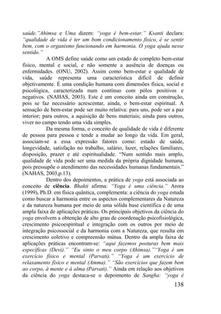 138
saúde.”Ahimsa e Uma dizem: “yoga é bem-estar.” Ksanti declara:
“qualidade de vida é ter um bom condicionamento físico, é se sentir
bem, com o organismo funcionando em harmonia. O yoga ajuda nesse
sentido.”
A OMS define saúde como um estado de completo bem-estar
físico, mental e social, e não somente a ausência de doenças ou
enfermidades. (ONU, 2002). Assim como bem-estar e qualidade de
vida, saúde representa uma característica difícil de definir
objetivamente. É uma condição humana com dimensões física, social e
psicológica, caracterizada num contínuo com pólos positivos e
negativos. (NAHAS, 2003). Este é um conceito ainda em construção,
pois se faz necessário acrescentar, ainda, o bem-estar espiritual. A
sensação de bem-estar pode ser muito relativa: para uns, pode ser a paz
interior; para outros, a aquisição de bens materiais; ainda para outros,
viver no campo tendo uma vida simples.
Da mesma forma, o conceito de qualidade de vida é diferente
de pessoa para pessoa e tende a mudar ao longo da vida. Em geral,
associam-se a essa expressão fatores como: estado de saúde,
longevidade, satisfação no trabalho, salário, lazer, relações familiares,
disposição, prazer e até espiritualidade. “Num sentido mais amplo,
qualidade de vida pode ser uma medida da própria dignidade humana,
pois pressupõe o atendimento das necessidades humanas fundamentais.”
(NAHAS, 2003,p.13).
Dentro dos depoimentos, a prática de yoga está associada ao
conceito de ciência. Bhakti afirma: “Yoga é uma ciência.” Arora
(1999), Ph.D. em física quântica, complementa: a ciência do yoga estuda
como buscar a harmonia entre os aspectos complementares da Natureza
e da natureza humana por meio de uma sólida base científica e de uma
ampla faixa de aplicações práticas. Os principais objetivos da ciência do
yoga envolvem a obtenção de alto grau de coordenação psicofisiológica,
crescimento psicoespiritual e integração com os outros por meio de
integração psicossocial e da harmonia com a Natureza, que resulta em
crescimento coletivo e compreensão mútua. Dentro da ampla faixa de
aplicações práticas encontram-se: “aqui fazemos posturas bem mais
específicas (Devi).” “Eu sinto o meu corpo (Ahimsa).”“Yoga é um
exercício físico e mental (Parvati).” “Yoga é um exercício de
relaxamento físico e mental (Amma).” “São exercícios que fazem bem
ao corpo, à mente e à alma (Parvati).” Ainda em relação aos objetivos
da ciência do yoga destaca-se o depoimento de Sangha: “yoga é
 