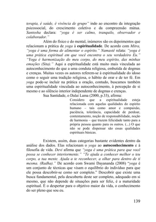 139
terapia, é saúde, é vivência de grupo” indo ao encontro da integração
psicossocial, do crescimento coletivo e da compreensão mútua.
Santosha declara: “yoga é ser calmo, tranquilo, observador e
colaborador.”
Além do físico e do mental, inúmeros são os depoimentos que
relacionam a prática de yoga à espiritualidade. De acordo com Mitra,
“yoga é uma forma de alimentar o espírito.” Namastê relata: “yoga é
uma prática espiritual em que você encontra o seu verdadeiro Eu.”
“Yoga é harmonização do meu corpo, do meu espírito, das minhas
emoções (Sita).” Aqui a espiritualidade está muito mais vinculada ao
autoconhecimento do que a uma conduta religiosa, embutida de dogmas
e crenças. Muitas vezes os autores referem-se à espiritualidade do idoso
como o seguir uma tradição religiosa, o hábito de orar e de ter fé. Em
yoga pode-se incluir na prática a oração, contudo, buscamos também
uma espiritualidade vinculada ao autoconhecimento, à percepção de si
mesmo e ao silêncio interior independente de dogmas e crenças.
Sua Santidade, o Dalai Lama (2000, p.33), afirma:
Considero que a espiritualidade esteja
relacionada com aquelas qualidades do espírito
humano – tais como amor e compaixão,
paciência, tolerância, capacidade de perdoar,
contentamento, noção de responsabilidade, noção
de harmonia – que trazem felicidade tanto para a
própria pessoa quanto para os outros. (...) O que
não se pode dispensar são essas qualidades
espirituais básicas.
Existem, assim, duas categorias bastante evidentes dentro da
análise dos dados. Elas relacionam o yoga ao autoconhecimento e à
filosofia de vida. Devi afirma que “yoga é uma prática para que você
possa se conhecer interiormente.” “Te ajuda a conhecer melhor o teu
corpo, a tua mente. Ajuda a te reconhecer, a olhar para dentro de ti
mesma. (Radha).” De acordo com Swami Dayananda (2008) “yoga é
um conjunto de técnicas que visam o equilíbrio do indivíduo para que
ele possa descobrir-se como ser completo.” Descobrir que existe uma
busca fundamental, pela descoberta deste ser completo, adequado em si
mesmo, que não depende de situações para ser feliz, é a maturidade
espiritual. É o despertar para o objetivo maior da vida, o conhecimento
do ser pleno que sou eu.
 