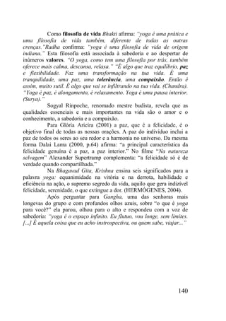 140
Como filosofia de vida Bhakti afirma: “yoga é uma prática e
uma filosofia de vida também, diferente de todas as outras
crenças.”Radha confirma: “yoga é uma filosofia de vida de origem
indiana.” Esta filosofia está associada à sabedoria e ao despertar de
inúmeros valores. “O yoga, como tem uma filosofia por trás, também
oferece mais calma, descansa, relaxa.” “É algo que traz equilíbrio, paz
e flexibilidade. Faz uma transformação na tua vida. É uma
tranquilidade, uma paz, uma tolerância, uma compaixão. Então é
assim, muito sutil. É algo que vai se infiltrando na tua vida. (Chandra).
“Yoga é paz, é alongamento, é relaxamento. Yoga é uma pausa interior.
(Surya).”
Sogyal Rinpoche, renomado mestre budista, revela que as
qualidades essenciais e mais importantes na vida são o amor e o
conhecimento, a sabedoria e a compaixão.
Para Glória Arieira (2001) a paz, que é a felicidade, é o
objetivo final de todas as nossas orações. A paz do indivíduo inclui a
paz de todos os seres ao seu redor e a harmonia no universo. Da mesma
forma Dalai Lama (2000, p.64) afirma: “a principal característica da
felicidade genuína é a paz, a paz interior.” No filme “Na natureza
selvagem” Alexander Supertramp complementa: “a felicidade só é de
verdade quando compartilhada.”
Na Bhagavad Gita, Krishna ensina seis significados para a
palavra yoga: equanimidade na vitória e na derrota, habilidade e
eficiência na ação, o supremo segredo da vida, aquilo que gera indizível
felicidade, serenidade, o que extingue a dor. (HERMÓGENES, 2004).
Após perguntar para Gangha, uma das senhoras mais
longevas do grupo e com profundos olhos azuis, sobre “o que é yoga
para você?” ela parou, olhou para o alto e respondeu com a voz de
sabedoria: “yoga é o espaço infinito. Eu flutuo, vou longe, sem limites.
[...] É aquela coisa que eu acho instrospectiva, ou quem sabe, viajar...”
 