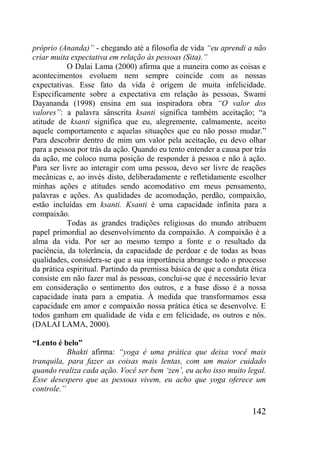 142
próprio (Ananda)” - chegando até a filosofia de vida “eu aprendi a não
criar muita expectativa em relação às pessoas (Sita).”
O Dalai Lama (2000) afirma que a maneira como as coisas e
acontecimentos evoluem nem sempre coincide com as nossas
expectativas. Esse fato da vida é origem de muita infelicidade.
Especificamente sobre a expectativa em relação às pessoas, Swami
Dayananda (1998) ensina em sua inspiradora obra “O valor dos
valores”: a palavra sânscrita ksanti significa também aceitação; “a
atitude de ksanti significa que eu, alegremente, calmamente, aceito
aquele comportamento e aquelas situações que eu não posso mudar.”
Para descobrir dentro de mim um valor pela aceitação, eu devo olhar
para a pessoa por trás da ação. Quando eu tento entender a causa por trás
da ação, me coloco numa posição de responder à pessoa e não à ação.
Para ser livre ao interagir com uma pessoa, devo ser livre de reações
mecânicas e, ao invés disto, deliberadamente e refletidamente escolher
minhas ações e atitudes sendo acomodativo em meus pensamento,
palavras e ações. As qualidades de acomodação, perdão, compaixão,
estão incluídas em ksanti. Ksanti é uma capacidade infinita para a
compaixão.
Todas as grandes tradições religiosas do mundo atribuem
papel primordial ao desenvolvimento da compaixão. A compaixão é a
alma da vida. Por ser ao mesmo tempo a fonte e o resultado da
paciência, da tolerância, da capacidade de perdoar e de todas as boas
qualidades, considera-se que a sua importância abrange todo o processo
da prática espiritual. Partindo da premissa básica de que a conduta ética
consiste em não fazer mal às pessoas, conclui-se que é necessário levar
em consideração o sentimento dos outros, e a base disso é a nossa
capacidade inata para a empatia. À medida que transformamos essa
capacidade em amor e compaixão nossa prática ética se desenvolve. E
todos ganham em qualidade de vida e em felicidade, os outros e nós.
(DALAI LAMA, 2000).
“Lento é belo”
Bhakti afirma: “yoga é uma prática que deixa você mais
tranquila, para fazer as coisas mais lentas, com um maior cuidado
quando realiza cada ação. Você ser bem „zen‟, eu acho isso muito legal.
Esse desespero que as pessoas vivem, eu acho que yoga oferece um
controle.”
 