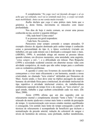 143
E complementa:“No yoga você vai fazendo devagar e aí eu
acho que vai soltando, você vai se sentindo mais leve, o corpo vai tendo
mais mobilidade. Antes eu me sentia muito travada.”
Radha declara que yoga é uma prática mais lenta que a
ginástica e, desta forma, movimenta os músculos com maior
profundidade.
Nos dias de hoje é muito comum, ao cruzar uma pessoa
conhecida na rua, ocorrer o seguinte diálogo:
- Olá, tudo bem? Como estás?
E as pessoas em geral respondem:
- Tudo bem. Na correria...
Parecemos estar sempre correndo e sempre atrasados. O
exemplo clássico de alguém dominado pelo senhor tempo é conhecido
como a personalidade do tipo A, o típico workaholic (viciado em
trabalho), em que cada minuto seu é destinado a conseguir mais e mais.
(ARORA, 1999). A ansiedade atinge até mesmo as pessoas idosas
quando relatam, em diversos momentos, uma ansiedade, uma angústia,
“estou sempre a mil...”, e a dificuldade em relaxar. Para Rinpoche
(1999) a ociosidade ocidental consiste em abarrotar nossas vidas com
atividade compulsiva, de modo que não sobre tempo para o confronto
com os verdadeiros problemas.
A questão é como nos livrarmos da escravidão do tempo e
começarmos a viver mais eficazmente e em harmonia, usando a nossa
criatividade, no chamado “ócio criativo” defendido por Domenico de
Masi. Assim sendo, o foco deve estar na tríplice passagem da espécie
humana: da atividade física para a intelectual, da atividade intelectual do
tipo repetitivo à atividade intelectual criativo, do trabalho-labuta
nitidamente separado do tempo livre e do estudo, ao “ócio criativo”, no
qual estudo, trabalho e jogo acabam coincidindo cada vez mais. (De
Masi, 2000).
Arora (1999) afirma que um dos segredos está no
relaxamento mental e complementa dizendo “lento é belo.” O estado
relaxado da mente ajuda-nos a tornar mais lento o sentido da percepção
do tempo. A ressincronização com nossos estados mentais equilibrados
é conseguida. Um sentido mais lento do tempo conseguido a partir de
técnicas de relaxamento é acompanhado de benefícios que incluem a
normalização da pressão arterial, redução do colesterol do sangue e
níveis de hormônio do estresse, sono profundo, melhor metabolismo,
 