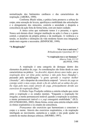 144
normalização dos batimentos cardíacos e das características da
respiração. (ARORA, 1999).
Conforme Bhakti relata, a prática lenta promove a soltura do
corpo, uma sensação de leveza, aperfeiçoa a mobilidade das articulações
e o alongamento dos músculos, controla a ansiedade e desperta a
consciência da ação feita de forma lenta, com um maior cuidado.
A única coisa que realmente temos é o presente, o agora.
Nunca será demais dizer: integrar meditação na ação é a base e o ponto
central, o propósito da própria prática e da meditação. A violência e a
tensão, os desafios e distrações da vida moderna fazem essa integração
ainda mais urgente e necessária. (RINPOCHE, 1999).
“A Respiração”
“O ar tece o universo.”
Brihadáranyaka Upanishad, III:7.2
“A respiração tece o ser humano.”
Atharva Veda, X:2:13
(KUPFER, 1999)
A respiração é uma categoria de destaque dentro dos
elementos da prática de yoga. As considerações são feitas desde as suas
características na prática: “eu descobri, depois desses anos todos, que a
respiração deve ser feita pelas narinas e não pela boca (Sangha)”,
passando pela aprendizagem “a gente aprende a respirar melhor
(Ananda)”, até o despertar da consciência corporal: “através do yoga eu
consigo sentir o meu corpo, desde o fio de cabelo até as unhas dos pés.
Eu viajo pelo meu corpo através do yoga, principalmente devido aos
exercícios de respiração.(Sita).”
O Hatha Yoga Pradipika enfatiza a estreita relação que existe
entre a respiração e os estados mentais. “Enquanto a respiração for
irregular, a mente permanecerá instável; quando a respiração se acalmar,
a mente permanecerá imóvel e o yogi conseguirá estabilidade.” (II:2).
(SVATMARAMA, 2002). Desta forma, existe uma estreita relação entre
os ritmos respiratórios e os estados de consciência.
Pranayamas são exercícios que harmonizam e conectam o
corpo e a mente. Através dos exercícios respiratórios, e da respiração
interligada ao movimento, aumenta-se a saúde e isto pode ajudar no
controle de muitas doenças crônicas. (MONRO, 1997).
 
