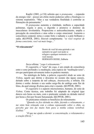 145
Kupfer (2001, p.134) salienta que o pranayama - expansão
da energia vital – possui um efeito muito poderoso sobre a fisiologia e o
sistema respiratório. “Mas a sua verdadeira finalidade é controlar as
flutuações do pensamento.”
O pranayama aumenta a vitalidade, melhora a capacidade
pulmonar, regula o peso, a digestão e promove o domínio da
musculatura involuntária. Proporciona o autoconhecimento, amplia a
percepção da consciência e atua sobre o corpo emocional. Aumenta a
consciência corporal, torna o corpo forte e radiante e a pele brilhante e
sadia. (KUPFER, 2001). Sitaram complementa: “se você respirar de
forma consciente, você vai mais longe...”
“O relaxamento”
Dentro de você há uma quietude e um
santuário no qual você pode se
refugiar a qualquer momento e ser
você mesmo.
HERMANN HESSE, Sidharta
Surya afirma: “yoga é relaxamento.”
O yoganidrá, o “sono” do yoga, é um estado de consciência
entre o sono profundo e a meditação, uma espécie de “meditação-sono”,
em que participam ativamente todos os poderes mentais.
Na mitologia da Índia, a palavra yoganidrá alude ao sono de
Vishnu, aquele que dorme e descansa no oceano das águas causais,
deitado sobre a serpente de mil cabeças, Anantasesha, a infinita. Ele
dorme e sonha: durante o seu sonho surge-lhe do umbigo uma flor de
lótus, da qual emerge Brahma para criar o mundo. (KUPFER, 2001).
O yoganidrá é o aspecto microcósmico, humano, do sono de
Vishnu. Como técnica, este trabalho foi adaptado do original (que
durava seis horas ou mais, com o praticante sentado ou deitado imóvel
por horas a fio) por Swami Satyananda. (KUPFER, 2001).
Os praticantes relatam os benefícios do relaxamento:
“Quando eu fico deitada no chão, fazendo o relaxamento, e
me sinto bem relaxada com a coluna repousando sobre o chão, eu
percebo que isto faz muito bem para a minha coluna vertebral.
(Lalita).”
“O que me ajuda a dormir: a concentração, o relaxamento e
a oração (Devi).”
 