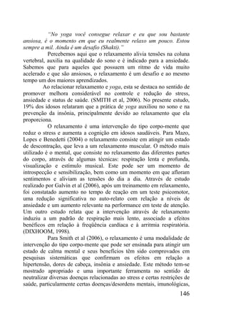 146
“No yoga você consegue relaxar e eu que sou bastante
ansiosa, é o momento em que eu realmente relaxo um pouco. Estou
sempre a mil. Ainda é um desafio (Shakti).”
Percebemos aqui que o relaxamento alivia tensões na coluna
vertebral, auxilia na qualidade do sono e é indicado para a ansiedade.
Sabemos que para aqueles que possuem um ritmo de vida muito
acelerado e que são ansiosos, o relaxamento é um desafio e ao mesmo
tempo um dos maiores aprendizados.
Ao relacionar relaxamento e yoga, esta se destaca no sentido de
promover melhora considerável no controle e redução do stress,
ansiedade e status de saúde. (SMITH et al, 2006). No presente estudo,
19% dos idosos relataram que a prática de yoga auxiliou no sono e na
prevenção da insônia, principalmente devido ao relaxamento que ela
proporciona.
O relaxamento é uma intervenção do tipo corpo-mente que
reduz o stress e aumenta a cognição em idosos saudáveis. Para Mazo,
Lopes e Benedetti (2004) o relaxamento consiste em atingir um estado
de descontração, que leva a um relaxamento muscular. O método mais
utilizado é o mental, que consiste no relaxamento das diferentes partes
do corpo, através de algumas técnicas: respiração lenta e profunda,
visualização e estímulo musical. Este pode ser um momento de
introspecção e sensibilização, bem como um momento em que afloram
sentimentos e aliviam as tensões do dia a dia. Através de estudo
realizado por Galvin et al (2006), após um treinamento em relaxamento,
foi constatado aumento no tempo de reação em um teste psicomotor,
uma redução significativa no auto-relato com relação a níveis de
ansiedade e um aumento relevante na performance em teste de atenção.
Um outro estudo relata que a intervenção através de relaxamento
induziu a um padrão de respiração mais lento, associado a efeitos
benéficos em relação à freqüência cardíaca e à arritmia respiratória.
(DIXHOOM, 1998).
Para Smith et al (2006), o relaxamento é uma modalidade de
intervenção do tipo corpo-mente que pode ser ensinada para atingir um
estado de calma mental e seus benefícios têm sido comprovados em
pesquisas sistemáticas que confirmam os efeitos em relação a
hipertensão, dores de cabeça, insônia e ansiedade. Este método tem-se
mostrado apropriado e uma importante ferramenta no sentido de
neutralizar diversas doenças relacionadas ao stress e certas restrições de
saúde, particularmente certas doenças/desordens mentais, imunológicas,
 