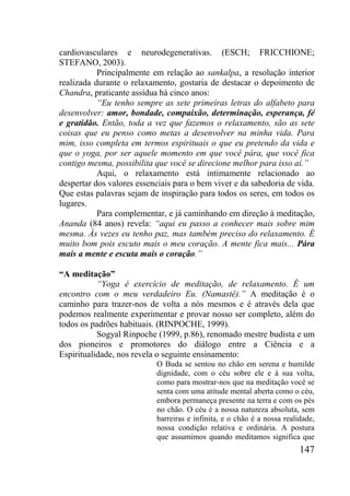 147
cardiovasculares e neurodegenerativas. (ESCH; FRICCHIONE;
STEFANO, 2003).
Principalmente em relação ao sankalpa, a resolução interior
realizada durante o relaxamento, gostaria de destacar o depoimento de
Chandra, praticante assídua há cinco anos:
“Eu tenho sempre as sete primeiras letras do alfabeto para
desenvolver: amor, bondade, compaixão, determinação, esperança, fé
e gratidão. Então, toda a vez que fazemos o relaxamento, são as sete
coisas que eu penso como metas a desenvolver na minha vida. Para
mim, isso completa em termos espirituais o que eu pretendo da vida e
que o yoga, por ser aquele momento em que você pára, que você fica
contigo mesma, possibilita que você se direcione melhor para isso aí.”
Aqui, o relaxamento está intimamente relacionado ao
despertar dos valores essenciais para o bem viver e da sabedoria de vida.
Que estas palavras sejam de inspiração para todos os seres, em todos os
lugares.
Para complementar, e já caminhando em direção à meditação,
Ananda (84 anos) revela: “aqui eu passo a conhecer mais sobre mim
mesma. Às vezes eu tenho paz, mas também preciso do relaxamento. É
muito bom pois escuto mais o meu coração. A mente fica mais... Pára
mais a mente e escuta mais o coração.”
“A meditação”
“Yoga é exercício de meditação, de relaxamento. É um
encontro com o meu verdadeiro Eu. (Namastê).” A meditação é o
caminho para trazer-nos de volta a nós mesmos e é através dela que
podemos realmente experimentar e provar nosso ser completo, além do
todos os padrões habituais. (RINPOCHE, 1999).
Sogyal Rinpoche (1999, p.86), renomado mestre budista e um
dos pioneiros e promotores do diálogo entre a Ciência e a
Espiritualidade, nos revela o seguinte ensinamento:
O Buda se sentou no chão em serena e humilde
dignidade, com o céu sobre ele e à sua volta,
como para mostrar-nos que na meditação você se
senta com uma atitude mental aberta como o céu,
embora permaneça presente na terra e com os pés
no chão. O céu é a nossa natureza absoluta, sem
barreiras e infinita, e o chão é a nossa realidade,
nossa condição relativa e ordinária. A postura
que assumimos quando meditamos significa que
 