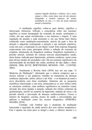 148
estamos ligando absoluto e relativo, céu e terra,
espaço e chão, como duas asas de um pássaro,
integrando a imortal natureza da mente,
semelhante ao céu, e o solo da nossa natureza
mortal e transitória.
A meditação significa voltar-se para dentro; significa a
observação silenciosa, reflexão e consciência sobre nós mesmos;
significa se tornar desapegado do conteúdo da mente, sentimentos e
visões, até que sejam reconhecidas a sua natureza e origem. É uma
regulação da atenção a cada momento e, em sua forma mais básica
conhecida como meditação-concentração, através da qual o foco de
atenção é adquirido restringindo a atenção e um estímulo repetitivo,
como um som, a respiração ou um objeto visual. Esta resposta integrada
corpo-mente tem como principais efeitos a redução do consumo de
oxigênio, diminuição da frequência cardíaca, frequência respiratória e
pressão arterial, estímulo do sistema nervoso parassimpático sendo,
desta forma, indicada para hipertensão, arritmias cardíacas, assim como
para aliviar estados de ansiedade e dor. Há um aumento significativo da
sincronicidade da atividade das ondas cerebrais do tipo alpha e theta.
(SINGH, 2006; KUTZ; BORYSENKO; BENSON, 1985 ; CANTER,
2003).
Atualmente a Revista Istoé (2010) traz em sua capa “A
Medicina da Meditação”, afirmando que a ciência comprova que a
técnica milenar é um poderoso remédio no tratamento de doenças
cardíacas, depressão, artrite, câncer e até Aids – e os hospitais já usam a
nova descoberta com bons resultados. Inúmeras são as pesquisas
científicas relacionadas a esta área, destacando-se os seus efeitos sobre
as estruturas cerebrais, uma melhora significativa na memória visual,
ativação das áreas ligadas à atenção, redução dos efeitos colaterais da
quimioterapia, auxílio no controle da depressão, redução do stress e da
pressão arterial e prevenção de doenças cardiovasculares. Cresce o
número de hospitais, escolas, postos de saúde e universidades que
aplicam a meditação como um recurso terapêutico. (PEREIRA;
MAGRO, 2010).
Contudo, vale lembrar que o propósito da meditação
transcende a aquisição de saúde através dos seus efeitos terapêuticos.
Este é apenas um meio para se atingir a meta: o silêncio interior e o
 