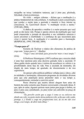 149
mergulho na nossa verdadeira natureza, que é pura paz, plenitude,
felicidade e bem-aventurança.
Os rishis – antigos videntes – diziam que a meditação é a
prática fundamental da vida cotidiana. A meditação é pura concentração,
que conduz a mente para a quietude e mantém o foco interno na
consciência. As Upanishads dizem: “a meditação revela a mente.”
(TIWARI, 2004).
A dádiva de aprender a meditar é o maior presente que você
pode se dar nesta vida. Porque é apenas através da meditação que você
pode empreender a jornada de descobrir a sua verdadeira natureza e
assim encontrar a estabilidade e a confiança de que necessitará para
viver e morrer bem. A meditação é o caminho para a iluminação.
(RINPOCHE, 1999; TIWARI, 2004).
“Tempo para si”
Gostaria de finalizar o tópico dos elementos da prática de
yoga com “tempo para si.”. (Radha).
“Yoga é uma atividade para preencher mais o meu tempo.”
(Lila).
O Professor Hermógenes (1997) reafirma que a terceira idade
é uma fase oportuna para uma decisiva guinada rumo a ascensão. O
idoso ganha muito quando tem a ventura de reconhecer os valores e as
possibilidades desta fase da vida. Para a escalada da montanha, ele
dispõe de mais tempo, de quietude, de discernimento e de rica
experiência.
Ao pensar sobre políticas públicas voltadas para o idoso, cabe
às entidades e instituições, oferecerem programas de atividades diversas
para que esta população possa preencher mais o seu tempo e,
consequentemente, estimular o convívio social.
Posso observar que muitos idosos chegam bem antes do
horário das aulas somente para ficarem conversando e trocando ideias. E
que, após às aulas, algumas pessoas saem juntas para pegar o ônibus, ou
para ir para casa caminhando, ou para tomar um cafézinho na praça de
alimentação.
“Eu percebo assim que a yoga é como se eu estivesse me
dando um colo, eu gosto muito dessa palavra colo, acho que colo cuida,
protege. (...) Então o yoga me proporciona isso, de eu me dar esse
dengo, esse tempo, de abrir mão.(Sita).”
 