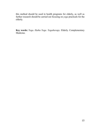 15
this method should be used in health programs for elderly, as well as
further research should be carried out focusing on yoga practicals for the
elderly.
Key words: Yoga. Hatha Yoga. Yogatherapy. Elderly. Complementary
Medicine.
 