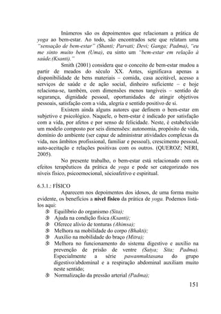 151
Inúmeros são os depoimentos que relacionam a prática de
yoga ao bem-estar. Ao todo, são encontrados sete que relatam uma
“sensação de bem-estar” (Shanti; Parvati; Devi; Ganga; Padma), “eu
me sinto muito bem (Uma), eu sinto um “bem-estar em relação à
saúde.(Ksanti).”
Smith (2001) considera que o conceito de bem-estar mudou a
partir de meados do século XX. Antes, significava apenas a
disponibilidade de bens materiais – comida, casa aceitável, acesso a
serviços de saúde e de ação social, dinheiro suficiente – e hoje
relaciona-se, também, com dimensões menos tangíveis – sentido de
segurança, dignidade pessoal, oportunidades de atingir objetivos
pessoais, satisfação com a vida, alegria e sentido positivo de si.
Existem ainda alguns autores que definem o bem-estar em
subjetivo e psicológico. Naquele, o bem-estar é indicado por satisfação
com a vida, por afetos e por senso de felicidade. Neste, é estabelecido
um modelo composto por seis dimensões: autonomia, propósito de vida,
domínio do ambiente (ser capaz de administrar atividades complexas da
vida, nos âmbitos profissional, familiar e pessoal), crescimento pessoal,
auto-aceitação e relações positivas com os outros. (QUEROZ; NERI,
2005).
No presente trabalho, o bem-estar está relacionado com os
efeitos terapêuticos da prática de yoga e pode ser categorizado nos
níveis físico, psicoemocional, sócioafetivo e espiritual.
6.3.1.: FÍSICO
Aparecem nos depoimentos dos idosos, de uma forma muito
evidente, os benefícios a nível físico da prática de yoga. Podemos listá-
los aqui:
 Equilíbrio do organismo (Sita);
 Ajuda na condição física (Ksanti);
 Oferece alívio de tonturas (Ahimsa);
 Melhora na mobilidade do corpo (Bhakti);
 Auxílio na mobilidade do braço (Mitra);
 Melhora no funcionamento do sistema digestivo e auxílio na
prevenção de prisão de ventre (Satya; Sita; Padma).
Especialmente a série pawanmuktasana do grupo
digestivo/abdominal e a respiração abdominal auxiliam muito
neste sentido;
 Normalização da pressão arterial (Padma);
 