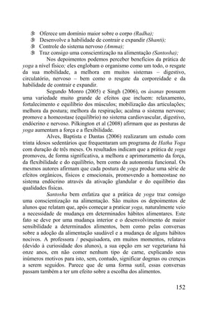 152
 Oferece um domínio maior sobre o corpo (Radha);
 Desenvolve a habilidade de contrair e expandir (Shanti);
 Controle do sistema nervoso (Amma);
 Traz consigo uma conscientização na alimentação (Santosha);
Nos depoimentos podemos perceber benefícios da prática de
yoga a nível físico; eles englobam o organismo como um todo, o resgate
da sua mobilidade, a melhora em muitos sistemas – digestivo,
circulatório, nervoso – bem como o resgate da corporeidade e da
habilidade de contrair e expandir.
Segundo Monro (2005) e Singh (2006), os ásanas possuem
uma variedade muito grande de efeitos que incluem: relaxamento,
fortalecimento e equilíbrio dos músculos; mobilização das articulações;
melhora da postura; melhora da respiração; acalma o sistema nervoso;
promove a homeostase (equilíbrio) no sistema cardiovascular, digestivo,
endócrino e nervoso. Pilkington et al (2008) afirmam que as posturas de
yoga aumentam a força e a flexibilidade.
Alves, Baptista e Dantas (2006) realizaram um estudo com
trinta idosos sedentários que frequentaram um programa de Hatha Yoga
com duração de três meses. Os resultados indicam que a prática de yoga
promoveu, de forma significativa, a melhora e aprimoramento da força,
da flexibilidade e do equilíbrio, bem como da autonomia funcional. Os
mesmos autores afirmam que cada postura de yoga produz uma série de
efeitos orgânicos, físicos e emocionais, promovendo a homeostase no
sistema endócrino através da ativação glandular e do equilíbrio das
qualidades físicas.
Santosha bem enfatiza que a prática de yoga traz consigo
uma conscientização na alimentação. São muitos os depoimentos de
alunos que relatam que, após começar a praticar yoga, naturalmente veio
a necessidade de mudança em determinados hábitos alimentares. Este
fato se deve por uma mudança interior e o desenvolvimento de maior
sensibilidade a determinados alimentos, bem como pelas conversas
sobre a adoção da alimentação saudável e a mudança de alguns hábitos
nocivos. A professora / pesquisadora, em muitos momentos, relatava
(devido à curiosidade dos alunos), a sua opção em ser vegetariana há
onze anos, em não comer nenhum tipo de carne, explicando seus
inúmeros motivos para isto, sem, contudo, significar dogmas ou crenças
a serem seguidos. Parece que de uma forma sutil, essas conversas
passam também a ter um efeito sobre a escolha dos alimentos.
 