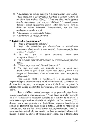 154
 Alívio da dor na coluna vertebral (Ahimsa; Lalita; Uma; Mitra.)
“Pela escoliose, a dor irradiava por toda a coluna e agora eu
me sinto bem melhor. (Uma).” “Senti um alívio muito grande
nas dores nas costas e no pescoço. (Ahimsa).” Os exercícios em
decúbito dorsal apresentam grande valor terapêutico para as
dores na coluna vertebral. Especialmente, por ela ficar
totalmente relaxada no chão.
 Alívio da dor no braço; (Lila;Lalita)
 Alívio de dor de cabeça. (Padma)
“Flexibilidade e Alongamento”
 “Yoga é alongamento. (Surya).”
 “Yoga são exercícios que desenvolvem a musculatura,
promovem alongamento, e tudo o que faz bem ao corpo, faz bem
à alma. (Parvati).”
 “Eu senti que os meus músculos estão bem
alongados.(Amma).”
 “Eu me mexo para me harmonizar; eu preciso do alongamento.
(Sita).”
 “O meu corpo está mais flexível. (Ananda).”
 “Eu digo que hoje, aos sessenta anos, eu tenho mais
flexibilidade do que há dez, quinze anos. Agora parece que o
corpo vai destravando e eu me sinto mais solta, mais fluida.
(Chandra).”
Para Dantas (2005) a flexibilidade é a qualidade física
responsável pela execução de um movimento voluntário com o máximo
de amplitude angular, realizado por uma articulação ou um grupo de
articulações, dentro dos limites morfológicos, sem o risco de produzir
lesões.
Tran et al (2001) encontraram que um programa de yoga de oito
semanas conduziu a um aumento em 31% da força muscular, aumento
em 57% da resistência muscular, aumento da flexibilidade em 188%, e
aumento da capacidade de absorção de oxigênio em 7%. Lardner (2001)
destaca que o alongamento e a flexibilidade possuem benefícios no
sentido de promover boa saúde física e mental. Dentre os benefícios da
flexibilidade, destacam-se: prevenção de lesões; relaxamento muscular;
aumento da amplitude de movimento; melhora na postura; relaxamento
mental; e alívio de dores. O mesmo autor afirma que a flexibilidade
 