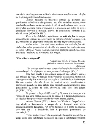 155
associada ao alongamento realizada diariamente resulta numa redução
de lesões das extremidades do corpo.
Ásanas relaxam os músculos através de posturas que
gentilmente trabalham o alongamento. Isto afeta também a mente, que é
conduzida a relaxar tensões mentais. As técnicas de relaxamento mental
integradas à prática física promovem o relaxamento em todos os níveis
(muscular, nervoso e mental), através da consciência corporal e da
visualização. (MONRO, 1997).
Com a flexibilidade, mobiliza-se as articulações do corpo,
especialmente através dos exercícios de soltura articular sentada e em
pé, bem como do grupo anti-reumático da série de pawanmuktasana.
Lalita relata: “eu senti uma melhora nas articulações dos
dedos das mãos, principalmente devido aos exercícios realizados com
as mãos.” Ahimsa, Prema e Sangha sentiram melhora nas articulações e
Devi uma “melhora no movimento dos braços.”
“Consciência corporal”
“Aquele que percebe a verdade do corpo
pode vir a conhecer a verdade do universo.”
Ratnasára
“Eu consigo sentir o meu corpo desde o fio de cabelo até as
unhas dos pés. Eu viajo pelo meu corpo através do yoga. (Sita).”
Sita bem revela a consciência corporal que adquire através
das práticas de yoga. Ao realizar os movimentos integrados à respiração,
consegue-se adquirir uma maior percepção e domínio do próprio corpo.
Os movimentos não são feitos inconscientemente; combinados à
respiração, percebe-se cada célula, cada músculo, cada sentimento, cada
pensamento e, acima de tudo, observa-se tudo isso, sem julgar.
(AQUINI, 2004).
Segundo Le Page (2003, cap.2, p.5), consciência corporal é
“mais do que uma prática acessória da saúde; é o descondicionamento
de séculos de separação sancionada do corpo, mente, espírito.”
Adauto Novaes (2003, p.9) em “A Ciência no Corpo” revela
que desde a Renascença, o corpo do ser humano vem sendo
progressivamente desvelado. “O corpo humano só é corpo na medida
que traz em si o inacabado, isto é, promessa permanente de
autocriação.”
Todos conhecem a visão dualista de Descartes, que define o
corpo como uma substância extensa em oposição à substância pensante.
 