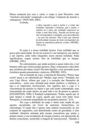 156
Massa composta por osso e carne, o corpo é, para Descartes, uma
“mecânica articulada” comparada a um relógio “composto de arruelas e
contrapesos.” (NOVAES, 2003).
Contudo,
a ideia segundo a qual a mente e o corpo são
entidades separadas e distintas, que a mente, o
espírito ou a alma, são entidades superiores ao
corpo, é uma ideia falsa. Resulta em teorias que
não correspondem à realidade, essa desconhecida
– no caso nós mesmos. Não é mais que sintoma
da dificuldade humana de fazer corresponder em
teorias as experiência práticas vividas. (FREIRE,
1991,p.16).
O corpo é a nossa realidade terrena. Uma realidade que se
prova pela motricidade. Se há um sensível e um inteligível, um cérebro
e um espírito, estão todos integrados numa mesma realidade. Nada
significariam, sequer seriam, fora da totalidade que os integra.
(FREIRE, 1991).
No cartesianismo, que ainda acomete a quase todos nós, o ser
humano sabia que existia porque pensava. Hoje, começamos a descobrir
que existimos por tantas coisas! Há tanta lágrima e suor provando nossa
existência quanto pensamentos e palavras. (FREIRE, 1991).
Em se tratando de yoga, a máxima de Descartes “Penso, logo
existo” passa a ser substituída por “Medito, logo existo.” Patañjali, nos
seus Yoga Sútras, afirma que yoga é a cessação das flutuações da
consciência – neste caso, formada pela mente analítica, o intelecto, o
ego e as impressões inconscientes. Isto significa que o yoga é a
concentração da atenção no objeto a que está sendo contemplado, uma
concentração do corpo inteiro, na qual todo o ser da pessoa se aquieta.
(FEUERSTEIN, 1998). E Patañjali complementa: “Então, aquele que vê
[que atingiu o estado de yoga], aquele que cessa com todas essas
flutuações, se encontra mergulhado em sua própria natureza.” (I:3).
Em yoga a definição de corpo é muito mais ampla do que
aquelas encontradas em livros de anatomia, biomecânica, ou
cinesiologia. O corpo não é apenas uma matéria inconsciente ou um
conjunto de segmentos, com determinado centro de gravidade; é uma
realidade vibratória animada pela mesma consciência que anima a
própria mente; é um receptáculo de energia cósmica, um aglomerado de
átomos conscientes, construído à imagem do macrocosmos. “Quando o
 