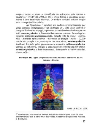 157
corpo e mente se unem, a consciência das estruturas sutis começa a
revelar-se.” (KUPFER, 2001, p. 185). Desta forma, a dualidade corpo-
mente é uma fabricação histórica. O modelo corporal indiano propõe
uma concepção diferenciada.
As Upanishads 17
revelam um modelo corporal formado por
cinco camadas entrelaçadas. (Ver ilustração 38). Esta visão também é
compartilhada entre os yogis, e percorre o caminho do mais denso para o
sutil: annamayakosha, a dimensão física do ser humano, formada pelos
sistemas corporais; pranamayakosha, camada feita de prana – energia
vital -, formada pelos chakras – os centros de energia –, nadis – 72.000
canais de energia – e pranavayus, os ares vitais; manomayakosha,
invólucro formado pelos pensamentos e emoções; vijñanamayakosha,
camada de sabedoria, intuição e capacidade de contemplar; por último,
anandamayakosha, a bem-aventurança. Permeando as cinco camadas,
Atman, o Ser.
Ilustração 38: Yoga e Corporeidade - uma visão das dimensões do ser
humano - Koshas
17
Upanishads, literalmente “sentar aos pés do mestre para ouvir os seus
ensinamentos” são a parte final dos Vedas. Relatam diálogos entre mestres
e discípulos.
Fonte: LE PAGE, 2003.
 