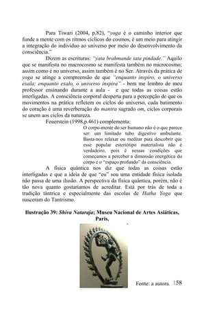 158
Para Tiwari (2004, p.82), “yoga é o caminho interior que
funde a mente com os ritmos cíclicos do cosmos, é um meio para atingir
a integração do indivíduo ao universo por meio do desenvolvimento da
consciência.”
Dizem as escrituras: “yata brahmande tata pindade.” Aquilo
que se manifesta no macrocosmo se manifesta também no microcosmo;
assim como é no universo, assim também é no Ser. Através da prática de
yoga se atinge a compreensão de que “enquanto inspiro, o universo
exala; enquanto exalo, o universo inspira” - bem me lembro de meu
professor ensinando durante a aula - e que todas as coisas estão
interligadas. A consciência corporal desperta para a percepção de que os
movimentos na prática refletem os ciclos do universo, cada batimento
do coração é uma reverberação do mantra sagrado om, ciclos corporais
se unem aos ciclos da natureza.
Feuerstein (1998,p.461) complementa:
O corpo-mente do ser humano não é o que parece
ser: um limitado tubo digestivo ambulante.
Basta-nos relaxar ou meditar para descobrir que
esse popular esteriótipo materialista não é
verdadeiro, pois é nessas condições que
começamos a perceber a dimensão energética do
corpo e o “espaço profundo” da consciência.
A física quântica nos diz que todas as coisas estão
interligadas e que a ideia de que “eu” sou uma entidade física isolada
não passa de uma ilusão. A perspectiva da física quântica, porém, não é
tão nova quanto gostaríamos de acreditar. Está por trás de toda a
tradição tântrica e especialmente das escolas de Hatha Yoga que
nasceram do Tantrismo.
Ilustração 39: Shiva Nataraja; Museu Nacional de Artes Asiáticas,
Paris.
Fonte: a autora.
 