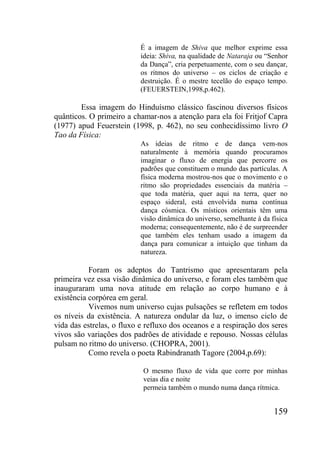 159
É a imagem de Shiva que melhor exprime essa
ideia: Shiva, na qualidade de Nataraja ou “Senhor
da Dança”, cria perpetuamente, com o seu dançar,
os ritmos do universo – os ciclos de criação e
destruição. É o mestre tecelão do espaço tempo.
(FEUERSTEIN,1998,p.462).
Essa imagem do Hinduísmo clássico fascinou diversos físicos
quânticos. O primeiro a chamar-nos a atenção para ela foi Fritjof Capra
(1977) apud Feuerstein (1998, p. 462), no seu conhecidíssimo livro O
Tao da Física:
As ideias de ritmo e de dança vem-nos
naturalmente à memória quando procuramos
imaginar o fluxo de energia que percorre os
padrões que constituem o mundo das partículas. A
física moderna mostrou-nos que o movimento e o
ritmo são propriedades essenciais da matéria –
que toda matéria, quer aqui na terra, quer no
espaço sideral, está envolvida numa contínua
dança cósmica. Os místicos orientais têm uma
visão dinâmica do universo, semelhante à da física
moderna; consequentemente, não é de surpreender
que também eles tenham usado a imagem da
dança para comunicar a intuição que tinham da
natureza.
Foram os adeptos do Tantrismo que apresentaram pela
primeira vez essa visão dinâmica do universo, e foram eles também que
inauguraram uma nova atitude em relação ao corpo humano e à
existência corpórea em geral.
Vivemos num universo cujas pulsações se refletem em todos
os níveis da existência. A natureza ondular da luz, o imenso ciclo de
vida das estrelas, o fluxo e refluxo dos oceanos e a respiração dos seres
vivos são variações dos padrões de atividade e repouso. Nossas células
pulsam no ritmo do universo. (CHOPRA, 2001).
Como revela o poeta Rabindranath Tagore (2004,p.69):
O mesmo fluxo de vida que corre por minhas
veias dia e noite
permeia também o mundo numa dança rítmica.
 