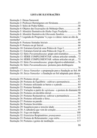16
LISTA DE ILUSTRAÇÕES
Ilustração 1: Deusa Saraswati
Ilustração 2: Professor Hermógenes em Sirsásana.................................23
Ilustração 3: Selos de Pedra-Sabão.........................................................46
Ilustração 4: Objetos das Escavações de Mohenjo-Daro.......................46
Ilustração 5: Mandala Ilustrativa do Hatha Yoga Pradipika ................ 53
Ilustração 6: Mandala Ilustrativa do Gheranda Samhita...................... 54
Ilustração 7: Legenda do Programa "o yoga e o idoso: rumo ao alto da
montanha"............................................................................................. 65
Ilustração 8: Posturas Sentadas Iniciais ................................................ 66
Ilustração 9: Postura em pé Inicial........................................................ 66
Ilustração 10: Estrutura Geral de uma Prática de Yoga I ...................... 67
Ilustração 11: Estrutura Geral de uma Prática de Yoga II..................... 68
Ilustração 12: Série Pawanmuktasana: grupo anti-reumático............... 70
Ilustração 13: SÉRIE COMPLEMENTAR: soltura articular sentada... 72
Ilustração 14: SÉRIE COMPLEMENTAR: soltura articular em pé..... 75
Ilustração 15: Série Pawanmuktasana: grupo digestivo-abdominal..... 76
Ilustração 16: Série Pawanmuktasana: posturas para desbloqueio
corporal................................................................................................. 78
Ilustração 17: Surya Namaskar: a preparação para a Saudação ao Sol. 80
Ilustração 18: Surya Namaskar: a Saudação ao Sol adaptada para idosos
.............................................................................................................. 81
Ilustração 19: Posturas em pé................................................................ 82
Ilustração 20: Posturas de Equilíbrio - cultivar a permanência............. 83
Ilustração 21: Posturas utilizando as barras e a parede......................... 84
Ilustração 22: Posturas Sentadas........................................................... 85
Ilustração 23: Variações a partir de vajrásana - a postura do diamante 88
Ilustração 24: Posturas em decúbito dorsal........................................... 90
Ilustração 25: Posturas Restaurativas: cultivar a permanência ............. 91
Ilustração 26: Posturas utilizando a faixa.............................................. 91
Ilustração 27: Posturas na parede.......................................................... 92
Ilustração 28: Posturas Invertidas ......................................................... 93
Ilustração 29: Sequência para a terceira idade...................................... 95
Ilustração 30: A sabedoria que vem do coração.................................... 97
Ilustração 31: Yoga em duplas ............................................................ 108
Ilustração 32: Exercícios Respiratórios: pranayamas......................... 112
Ilustração 33: Postura de Relaxamento: yoga nidra............................ 113
Ilustração 34: Posturas e gestos de meditação .................................... 117
 
