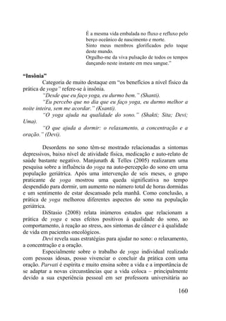 160
É a mesma vida embalada no fluxo e refluxo pelo
berço oceânico de nascimento e morte.
Sinto meus membros glorificados pelo toque
deste mundo.
Orgulho-me da viva pulsação de todos os tempos
dançando neste instante em meu sangue.”
“Insônia”
Categoria de muito destaque em “os benefícios a nível físico da
prática de yoga” refere-se à insônia.
“Desde que eu faço yoga, eu durmo bem.” (Shanti).
“Eu percebo que no dia que eu faço yoga, eu durmo melhor a
noite inteira, sem me acordar.” (Ksanti).
“O yoga ajuda na qualidade do sono.” (Shakti; Sita; Devi;
Uma).
“O que ajuda a dormir: o relaxamento, a concentração e a
oração.” (Devi).
Desordens no sono têm-se mostrado relacionadas a sintomas
depressivos, baixo nível de atividade física, medicação e auto-relato de
saúde bastante negativo. Manjunath & Telles (2005) realizaram uma
pesquisa sobre a influência do yoga na auto-percepção do sono em uma
população geriátrica. Após uma intervenção de seis meses, o grupo
praticante de yoga mostrou uma queda significativa no tempo
despendido para dormir, um aumento no número total de horas dormidas
e um sentimento de estar descansado pela manhã. Como conclusão, a
prática de yoga melhorou diferentes aspectos do sono na população
geriátrica.
DiStasio (2008) relata inúmeros estudos que relacionam a
prática de yoga e seus efeitos positivos à qualidade do sono, ao
comportamento, à reação ao stress, aos sintomas de câncer e à qualidade
de vida em pacientes oncológicos.
Devi revela suas estratégias para ajudar no sono: o relaxamento,
a concentração e a oração.
Especialmente sobre o trabalho de yoga individual realizado
com pessoas idosas, posso vivenciar o concluir da prática com uma
oração. Parvati é espírita e muito ensina sobre a vida e a importância de
se adaptar a novas circunstâncias que a vida coloca – principalmente
devido a sua experiência pessoal em ser professora universitária ao
 