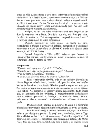 161
longo da vida e, aos setenta e dois anos, sofrer um acidente gravíssimo
em sua casa. Ela ensina sobre o excesso de auto-confiança e a falha em
dar as costas para uma pessoa desconhecida, sobre a necessidade do
perdão e a contínua reflexão: “o que me fez atrair esta pessoa e esta
situação em minha vida?” sendo complementada por: “eu não sinto
nenhuma mágoa, nenhum ressentimento.”
Sempre, ao final das aulas, concluímos com uma oração, ou um
tipo de conversa com Deus. Ora feita por ela, ora feita por mim.
Geralmente iniciamos: “Pai, nosso protetor e amigo de todas as horas...”
E fazemos uma oração de forma espontânea.
Quando trazemos as mãos unidas em frente ao peito,
estimulamos a energia a circular no coração, aumentando a vitalidade,
bem como o poder de decisão e de clareza. O ato de rezar ajuda a curar
o coração. (TIWARI, 2004).
Sogyal Rinpoche (1999, p.374) adverte que “como os
ensinamentos sempre nos lembram de forma inspiradora, sempre há
esperança; agora é o tempo de rezar.”
“Disposição”
“Eu sinto mais energia e disposição.” (Padma).
“Eu sinto mais disposição quando saio daqui.” (Ahimsa).
“Não me sinto tão cansada.” (Amma).
“Eu não sinto cansaço depois da prática.” (Ananda).
Para Hermógenes (1997), todo o ser humano encontra no
Hatha Yoga o método ideal, caracterizado por lentidão, moderação,
harmonia, brandura e suavidade. Não faz grandes saques nas energias.
Ao contrário, capta-as, armazena-as e põe a circular no corpo inteiro.
Não fadiga. Ao contrário, é agradavelmente repousante. Tudo indica
que, ao contrário de ser oxidante, é energeticamente antioxidante,
contrapondo-se, portanto, a formação de radicais livres. Mesmo
enfermos e idosos, atendendo a determinados cuidados, encontram
ajuda.
DiStasio (2008) afirma: as posturas de yoga e a respiração
integrada ao movimento reduzem significativamente os níveis de fadiga.
Para Eliade (1996) o terceiro “membro do yoga” é o ásana,
palavra que designa a postura do yogi muito conhecida, que o Yoga
Sútra (II:46) define como sthira-sukham, “estável e agradável.” A
descrição dos ásanas é encontrada nos numerosos tratados de Hatha
Yoga. Eles dão uma firme estabilidade para o corpo e ao mesmo tempo
 
