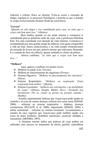 162
reduzem o esforço físico ao mínimo. Evita-se assim a sensação de
fadiga, regulam-se os processos fisiológicos e permite-se que a atenção
se ocupe exclusivamente da parte fluida da consciência.
“Leveza”
“Quando eu saio daqui e vou caminhando para casa, eu sinto que o
corpo está bem mais leve.” (Ahimsa).
Bem lembro quando eu era ainda menina e costumava ir
caminhando para as primeiras aulas de yoga, com a professora Marilena
Kali. Era uma caminhada com duração de vinte minutos. Costumava ir
acompanhada por uma grande amiga de infância, com quem compartilho
a vida até hoje. Íamos, praticávamos, e na volta sempre comentávamos
da sensação de leveza nos pés, parecia mesmo que estávamos flutuando.
E a vontade de ficar em silêncio, apenas sentindo os efeitos da prática.
Ahimsa confirma: “eu sinto que o corpo está bem mais
leve...”
“Melhora”
Aqui, aparece a melhora em muitos níveis:
 Melhora na saúde (Lila, Parvati);
 Melhora no funcionamento do organismo (Prema);
 Sistema Digestivo: “Melhora no funcionamento dos intestinos”
(Satya);
 Sistema Respiratório: “Melhora na respiração. Estou
respirando bem melhor.” (Shanti);
 Sistema Locomotor: “melhora nas articulações e na mobilidade
do corpo.” (Ahimsa; Sangha; Bhakti; Devi.) “Evolução nos
movimentos. Por ex, cruzar as pernas na posição sentada.”
(Radha).
Estudos experimentais indicam que Yogaterapia pode ajudar no
controle e na cura de muitas doenças crônicas tais como asma (SINGH,
2006) - referente ao sistema respiratório - diabetes, doenças
coronarianas (PULLEN et al, 2008), hipertensão (SINGH, 2006) e
artrite reumatoide – referente ao sistema locomotor. Levantamentos e
estudos de caso sugerem que Yogaterapia pode também ajudar nos
casos de dores lombares, distúrbios menstruais, esclerose múltipla e
osteoartrite. (MONRO, 1997).
A literatura recente indica que práticas de yoga podem ser
utilizadas com sucesso no tratamento de úlcera, gastrite, espondilose
 