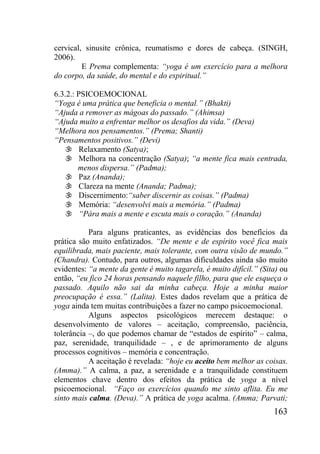 163
cervical, sinusite crônica, reumatismo e dores de cabeça. (SINGH,
2006).
E Prema complementa: “yoga é um exercício para a melhora
do corpo, da saúde, do mental e do espiritual.”
6.3.2.: PSICOEMOCIONAL
“Yoga é uma prática que beneficia o mental.” (Bhakti)
“Ajuda a remover as mágoas do passado.” (Ahimsa)
“Ajuda muito a enfrentar melhor os desafios da vida.” (Deva)
“Melhora nos pensamentos.” (Prema; Shanti)
“Pensamentos positivos.” (Devi)
 Relaxamento (Satya);
 Melhora na concentração (Satya); “a mente fica mais centrada,
menos dispersa.” (Padma);
 Paz (Ananda);
 Clareza na mente (Ananda; Padma);
 Discernimento:“saber discernir as coisas.” (Padma)
 Memória: “desenvolvi mais a memória.” (Padma)
 “Pára mais a mente e escuta mais o coração.” (Ananda)
Para alguns praticantes, as evidências dos benefícios da
prática são muito enfatizados. “De mente e de espírito você fica mais
equilibrada, mais paciente, mais tolerante, com outra visão de mundo.”
(Chandra). Contudo, para outros, algumas dificuldades ainda são muito
evidentes: “a mente da gente é muito tagarela, é muito difícil.” (Sita) ou
então, “eu fico 24 horas pensando naquele filho, para que ele esqueça o
passado. Aquilo não sai da minha cabeça. Hoje a minha maior
preocupação é essa.” (Lalita). Estes dados revelam que a prática de
yoga ainda tem muitas contribuições a fazer no campo psicoemocional.
Alguns aspectos psicológicos merecem destaque: o
desenvolvimento de valores – aceitação, compreensão, paciência,
tolerância –, do que podemos chamar de “estados de espírito” – calma,
paz, serenidade, tranquilidade – , e de aprimoramento de alguns
processos cognitivos – memória e concentração.
A aceitação é revelada: “hoje eu aceito bem melhor as coisas.
(Amma).” A calma, a paz, a serenidade e a tranquilidade constituem
elementos chave dentro dos efeitos da prática de yoga a nível
psicoemocional. “Faço os exercícios quando me sinto aflita. Eu me
sinto mais calma. (Deva).” A prática de yoga acalma. (Amma; Parvati;
 