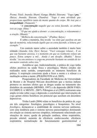 164
Prema; Titali; Ananda; Shanti; Ganga; Bhakti; Sitaram). “Yoga é paz.”
(Surya; Ananda; Sitaram; Chandra). “Yoga é uma atividade que
proporciona equilíbrio tanto da mente quanto do corpo. Me traz paz e
tranquilidade. (Namastê).”
“A concentração naquilo que eu estou fazendo, eu atribuo
isso ao yoga. (Sita).”
“O que me ajuda a dormir: a concentração, o relaxamento e
a oração. (Shanti).”
“Melhora da concentração.” (Padma; Satya.)
E sobre a memória, Sita revela “eu sinto que auxiliou em um
tipo de memória, relacionada àquilo que eu estou fazendo, a leitura, por
exemplo.”
Um controle maior sobre a ansiedade também é muito bem
relatado (Ananda; Lila; Devi; Surya). “Você consegue relaxar... E eu
que sou bastante ansiosa, é o momento em que eu realmente relaxo um
pouco. Estou sempre a mil... Ainda é um desafio. (Shakti).” Surya
revela: “eu sou ansiosa e o yoga me preenche bastante no sentido de ter
um maior controle sobre isso.”
Acredita-se que, tradicionalmente, a prática de yoga tenha
efeitos positivos na saúde física e psicológica. Muitos estudos são
realizados neste sentido, comprovando os inúmeros benefícios da
prática. A respiração consciente ajuda a focar a mente e a relaxar e a
meditação acalma a mente. (PILKINGTON et al, 2005).
Pesquisadores da Faculdade de Medicina da Universidade
de Boston e do Hospital McLean descobriram que a técnica indiana
promove os mesmos efeitos que as drogas usadas no tratamento dos
distúrbios da ansiedade (MONRO, 1997) e da depressão (BOM PARA
O CORPO E A MENTE...2007). Pilkington et al (2005) realizaram uma
ampla revisão sobre yoga e depressão e concluíram que intervenções de
yoga geram efeitos benéficos em potencial que auxiliam em desordens
depressivas.
Trisha Lamb (2004) relata os benefícios da prática de yoga
em três categorias: fisiológico, psicológico e bioquímico. No nível
fisiológico, destacam-se a estabilidade do sistema nervoso autônomo,
com uma tendência para o sistema nervoso parassimpático dominando
em relação ao sistema nervoso simpático, intimamente relacionado com
situações de stress; queda da pulsação cardíaca, ritmo respiratório,
pressão arterial; aumento da eficiência cardiovascular, eficiência
respiratória; normalização do funcionamento gastrointestinal e
 