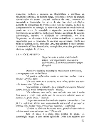 165
endócrino; melhora e aumento da flexibilidade e amplitude de
movimento articular, da postura, força, resistência e níveis de energia;
normalização da massa corporal, melhora do sono, aumento da
imunidade e diminuição dos níveis de dor. No nível psicológico,
aumento da consciência do próprio corpo e do movimento, melhora no
comportamento e na sensação de bem-estar, melhora no convívio social,
queda em níveis de ansiedade e depressão, aumento de funções
psicomotoras de equilíbrio, melhora em funções cognitivas de atenção,
concentração, memória e eficiência no aprendizado. No nível
bioquímico, as alterações indicam efeito antioxidante e antistress,
importantes para a prevenção de doenças degenerativas. Queda nos
níveis de glicose, sódio, colesterol LDL, triglicerídeos e catecolaminas.
Aumento de ATPase, hematócrito, hemoglobina, ocitocina, prolactina e
níveis de oxigênio do cérebro.
6.3.3.: SÓCIOAFETIVO
Yoga é terapia, é saúde, é vivência de
grupo. Aqui encontramos os colegas e
conversamos. É um fortalecimento o grupo.
(Sangha)
O convívio social se estende pela relação com a professora,
com o grupo e com os familiares.
“A prática influenciou muito a conviver melhor com a
família.”(Prema; Lila).
“Em casa estou mais tranquilo, mais calmo, ajudou nos meus
relacionamentos.” (Santosha).
“E a amizade, a amizade... Só a amizade que a gente faz aqui
dentro, isso faz muito bem para a saúde.” (Lalita).
“Eu acho que essa união, essa amizade, isto tudo é muito
bom para a gente. Esse afeto que tu consegues adquirir entre as
pessoas. O grupo ajuda.” (Radha).
“As pessoas entram dentro de si e expõem com o olhar – isso
já é o suficiente. Existe uma comunicação extra-oral. O pessoal se
entende sem, muitas vezes, precisar das palavras.” (Santosha).
“E além de abrir um horizonte muito grande de convivência
e de harmonia com outras pessoas.” (Namastê).
Lila, 75 anos, é a aluna mais assídua do grupo. De
constituição magra e com muita agilidade, Dona Lila recebeu este
 