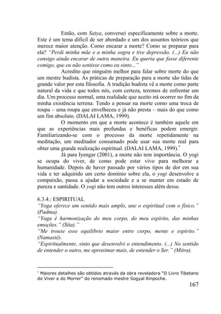 167
Então, com Satya, conversei especificamente sobre a morte.
Este é um tema difícil de ser abordado e um dos assuntos teóricos que
merece maior atenção. Como encarar a morte? Como se preparar para
ela? “Perdi minha mãe e a minha sogra e tive depressão. (...) Eu não
consigo ainda encarar de outra maneira. Eu queria que fosse diferente
comigo, que eu não sentisse como eu sinto...”
Acredito que ninguém melhor para falar sobre morte do que
um mestre budista. As práticas de preparação para a morte são tidas de
grande valor por esta filosofia. A tradição budista vê a morte como parte
natural da vida e que todos nós, com certeza, teremos de enfrentar um
dia. Um processo normal, uma realidade que aceito irá ocorrer no fim da
minha existência terrena. Tendo a pensar na morte como uma troca de
roupa – uma roupa que envelheceu e já não presta – mais do que como
um fim absoluto. (DALAI LAMA, 1999).
O momento em que a morte acontece é também aquele em
que as experiências mais profundas e benéficas podem emergir.
Familiarizando-se com o processo da morte repetidamente na
meditação, um meditador consumado pode usar sua morte real para
obter uma grande realização espiritual. (DALAI LAMA, 1999).
Já para Iyengar (2001), a morte não tem importância. O yogi
se ocupa do viver, de como pode estar vivo para melhorar a
humanidade. Depois de haver passado por vários tipos de dor em sua
vida e ter adquirido um certo domínio sobre ela, o yogi desenvolve a
compaixão, passa a ajudar a sociedade e a se manter em estado de
pureza e santidade. O yogi não tem outros interesses além desse.
6.3.4.: ESPIRITUAL
“Yoga oferece um sentido mais amplo, une o espiritual com o físico.”
(Padma).
“Yoga é harmonização do meu corpo, do meu espírito, das minhas
emoções.” (Sita).”
“Me trouxe esse equilíbrio maior entre corpo, mente e espírito.”
(Namastê).
“Espiritualmente, sinto que desenvolvi o entendimento. (...) No sentido
de entender o outro, me aproximar mais, de entender o Ser.” (Mitra).
Maiores detalhes são obtidos através da obra reveladora “O Livro Tibetano
do Viver e do Morrer” do renomado mestre Sogyal Rinpoche.
 