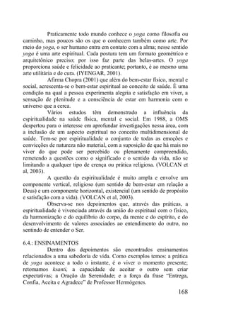 168
Praticamente todo mundo conhece o yoga como filosofia ou
caminho, mas poucos são os que o conhecem também como arte. Por
meio do yoga, o ser humano entra em contato com a alma; nesse sentido
yoga é uma arte espiritual. Cada postura tem um formato geométrico e
arquitetônico preciso; por isso faz parte das belas-artes. O yoga
proporciona saúde e felicidade ao praticante; portanto, é ao mesmo uma
arte utilitária e de cura. (IYENGAR, 2001).
Afirma Chopra (2001) que além do bem-estar físico, mental e
social, acrescenta-se o bem-estar espiritual ao conceito de saúde. É uma
condição na qual a pessoa experimenta alegria e satisfação em viver, a
sensação de plenitude e a consciência de estar em harmonia com o
universo que a cerca.
Vários estudos têm demonstrado a influência da
espiritualidade na saúde física, mental e social. Em 1988, a OMS
despertou para o interesse em aprofundar investigações nessa área, com
a inclusão de um aspecto espiritual no conceito multidimensional de
saúde. Tem-se por espiritualidade o conjunto de todas as emoções e
convicções de natureza não material, com a suposição de que há mais no
viver do que pode ser percebido ou plenamente compreendido,
remetendo a questões como o significado e o sentido da vida, não se
limitando a qualquer tipo de crença ou prática religiosa. (VOLCAN et
al, 2003).
A questão da espiritualidade é muito ampla e envolve um
componente vertical, religioso (um sentido de bem-estar em relação a
Deus) e um componente horizontal, existencial (um sentido de propósito
e satisfação com a vida). (VOLCAN et al, 2003).
Observa-se nos depoimentos que, através das práticas, a
espiritualidade é vivenciada através da união do espiritual com o físico,
da harmonização e do equilíbrio do corpo, da mente e do espírito, e do
desenvolvimento de valores associados ao entendimento do outro, no
sentindo de entender o Ser.
6.4.: ENSINAMENTOS
Dentro dos depoimentos são encontrados ensinamentos
relacionados a uma sabedoria de vida. Como exemplos temos: a prática
de yoga acontece a todo o instante, é o viver o momento presente;
retomamos ksanti, a capacidade de aceitar o outro sem criar
expectativas; a Oração da Serenidade; e a força da frase “Entrega,
Confia, Aceita e Agradece” de Professor Hermógenes.
 