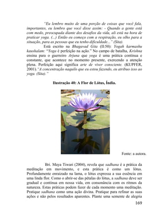 169
“Eu lembro muito de uma porção de coisas que você fala,
importantes, eu lembro que você disse assim: - Quando a gente está
com medo, preocupada diante dos desafios da vida, ali está na hora de
praticar yoga. (...) Então eu começo com a respiração, eu olho para a
situação, para as pessoas que eu tenho dificuldade...” (Sita).
Está escrito na Bhagavad Gita (II:50): Yogah karmashu
kaushalam: “Yoga é perfeição na ação.” No campo de batalha, Krishna
ensina para o guerreiro Arjuna que yoga é uma prática contínua e
constante, que acontece no momento presente, exercendo a atenção
plena. Perfeição aqui significa arte de viver consciente. (KUPFER,
2001).“A concentração naquilo que eu estou fazendo, eu atribuo isso ao
yoga. (Sita).”
Ilustração 40: A Flor de Lótus, Índia.
Bri. Maya Tiwari (2004), revela que sadhana é a prática da
meditação em movimento, e esta prática é como um lótus.
Profundamente enraizado na lama, o lótus expressa a sua essência em
uma linda flor. Como o abrir-se das pétalas do lótus, a sadhana deve ser
gradual e contínua em nossa vida, em consonância com os ritmos da
natureza. Estas práticas podem fazer de cada momento uma meditação.
Pratique sadhana como uma ação divina. Pratique para refinar as suas
ações e não pelos resultados aparentes. Plante uma semente de alegria
Fonte: a autora.
 