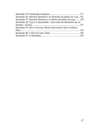 17
Ilustração 35: Finalização da prática................................................... 117
Ilustração 36: Mandala Ilustrativa: os elementos da prática de yoga.. 141
Ilustração 37: Mandala Ilustrativa: os efeitos da prática de yoga ....... 150
Ilustração 38: Yoga e Corporeidade - uma visão das dimensões do ser
humano - Koshas................................................................................. 157
Ilustração 39: Shiva Nataraja; Museu Nacional de Artes Asiáticas,
Paris..................................................................................................... 158
Ilustração 40: A Flor de Lótus, Índia. ................................................. 169
Ilustração 41: A Montanha.................................................................. 183
 