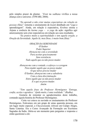 170
pelo simples prazer da plantar. Viver na sadhana vivifica a nossa
aliança com o universo. (TIWARI, 2004).
“Eu aprendi a não criar muitas expectativas em relação às
pessoas (Sita)” remonta o ensinamento de ksanti detalhado em “yoga e
aprendizagem”. Ainda, em relação à expectativa, Krishna ensina a
Arjuna a essência do karma yoga – o yoga da ação: significa agir
amorosamente sem criar expectativas em relação aos seus resultados.
“Eu pratico muito a espiritualidade e tem aquela oração, a
Oração da Serenidade. Aquilo lá, meu Deus, é muito bom.(Sita).”
ORAÇÃO DA SERENIDADE
Ó Senhor
Poder Superior
Abençoa-me com a serenidade
Para aceitar graciosamente
Sem resistência
Tudo aquilo que eu não posso mudar.
Abençoa-me com a vontade, o esforço e a coragem
Para mudar aquilo que eu posso mudar
O que talvez precise mudar
Ó Senhor, abençoa-me com a sabedoria
Com a clara discriminação
Entre aquilo que eu não posso mudar
E o que eu posso mudar.
Amém
“Tem aquela frase do Professor Hermógenes „Entrega,
confia, aceita e agradece.‟ Ajuda muito, é uma realidade.” (Radha).
Gostaria de remontar os agradecimentos deste trabalho,
contando aquela história do Professor Hermógenes.
Certa vez estava eu ouvindo os ensinamentos do Professor
Hermógenes. Estávamos em um grupo de umas quarenta pessoas, em
um lugar muito especial, a Chacarananda Ashram em Campo Alegre,
Santa Catarina. Era o Curso Avançado de Formação em Escrituras
Sagradas da Índia. Abriu-se um momento para perguntas e respostas e
então questionei a ele:
 