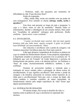 171
- Professor, todos nós passamos por momentos de
dificuldade na vida. O que devemos fazer?
Então ele respondeu:
- Olha, minha filha, existe um remédio com um poder de
cura inimaginável. Esse remédio se chama entrega, confia, aceita e
agradece!!!
Esta frase está presente ao longo de todo o programa “o
yoga e o idoso: rumo ao alto da montanha.” Durante todos os
relaxamentos, durante a abordagem de um assunto teórico, bem como
nos “recadinhos de geladeira” entregues pela professora. Radha
confirma: “Ajuda muito, é uma realidade.”
6.5.: ENVELHECER...
“A gente vai ficando mais sensível, não tem mais aquela
fortaleza toda que tinha antes, aquela coragem. A gente vai ficando
mais debilitada, até emocionalmente.”(Sita).
Sita relaciona o envelhecer com a perda da coragem e da
fortaleza emocional. Envelhecer para ela é ficar mais sensível.
Cabe aqui destacar a importância de focalizar as práticas de
yoga no sentido do fortalecimento interior. Como proposta yogaterápica,
é importante ressaltar as posturas do guerreiro (ver as posturas em “A
Sabedoria que vem do Coração” de Linda Sparrowe) e posturas de
fortalecimento das pernas, coxas e de abertura pélvica. Ao fortalecer a
“base” do corpo, inconscientemente trabalha-se, também, a auto-
confiança.
Gostaria de acrescentar também o estímulo para a
realização de novos estudos sobre a percepção de idosos acerca do
envelhecimento. O que significa envelhecer? Será mesmo a perda da
coragem e da fortaleza emocional ou existem outras maneiras de se
olhar para o envelhecimento? Será que, com o avanço da idade, não
exista também o caminho contrário, de maior maturidade, de
fortalecimento interior pela ampla experiência de vida? Ficam aqui
alguns questionamentos.
6.6.: SUPERAÇÃO DE DESAFIOS
Os mesmo tempo, Sita revela os desafios da vida e a
maneira como as práticas de yoga a auxiliaram na superação dos
mesmos.
 