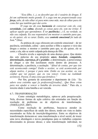 172
“Esse filho, (...), eu descobri que ele é usuário de drogas. E
foi um sofrimento muito grande. E o yoga tem me proporcionado essa
força, sabe, de não olhar só para mim como mãe, mas de olhar para ele
como Ser que também quer dar certo.
O yoga me dá essa harmonia de conversar com ele, com
serenidade, com calma, dizendo as coisas para ele, sem me irritar. É
aplicar aquilo que aprendemos. É ter paciência.(...) E, na verdade, eu
não sou culpada. Eu sou responsável em mostrar o caminho para que,
se ele quiser, ele se curar. Então, esse controle emocional foi tudo de
bom.” (Sita).
As práticas de yoga oferecem um controle emocional – de ter
paciência, serenidade, calma – para auxiliar o filho a superar o vício das
drogas e ensina: a mostrar o caminho para que, se ele quiser, ele se
curar; e ela, não se sentir culpada pela doença do filho.
Chandra revela a superação de uma doença grave. Que dentro
das sete palavras do seu propósito amor, bondade, compaixão,
determinação, esperança, fé e gratidão, a determinação, a perseverança
de chegar a um fim auxiliaram muito dentro do processo. A
determinação, a paciência, a aceitação. “Afinal de contas, por que isto
está acontecendo comigo? Então o aceitar, se está acontecendo por
algum motivo, é porque é para mim. Então eu vou aceitar, eu vou
confiar que vai passar, que eu vou vencer. Como na realidade
aconteceu. Passou. É uma coisa que fortalece.”
Por fim, gostaria de acrescentar o depoimento de Lila: “Eu
adoro essa coisinha aqui [a professora][risadas]... Que Deus criou
para nos ajudar a vencer a batalha da terceira idade.” Para ela, a
terceira idade é uma batalha a ser vencida.
6.7.: TRANSFORMAÇÃO
Como estratégia metodológica, optou-se pela pesquisa-ação.
Nela, diversas formas de ação coletiva são orientadas em função da
resolução de problemas ou de objetivos de transformação.
(THIOLLENT, 2007).
Como resolução de problemas, buscou-se atender às
necessidades específicas de saúde dos idosos, tendo em vista os dados
encontrados na ficha de inscrição/diagnóstico. Entre os objetivos de
transformação destacam-se: uma transformação a nível social, de trazer
uma nova abordagem e novos paradigmas para os trabalhos corporais
direcionados às pessoas idosas; e uma transformação individual, no
 