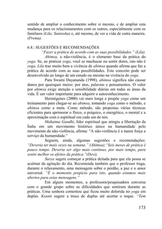 173
sentido de ampliar o conhecimento sobre si mesmo, e de ampliar esta
mudança para os relacionamentos com os outros, especialmente com os
familares (Lila; Santosha) e, até mesmo, de ver a vida de outra maneira.
(Prema).
6.8.: SUGESTÕES E RECOMENDAÇÕES
“Fazer a prática de acordo com as suas possibilidades.” (Lila).
Ahimsa, a não-violência, é o elemento base da prática do
yoga. Se, ao praticar yoga, você se machucar ou sentir dores, isto não é
yoga. Lila traz muito bem a vivência de ahimsa quando afirma que faz a
prática de acordo com as suas possibilidades. Este conceito pode ser
desenvolvido ao longo de um estudo ou mesmo na vivência do yoga.
Para Swami Dayananda (1998), ahimsa significa não causar
danos por quaisquer meios: por atos, palavras e pensamentos. O valor
por ahimsa exige atenção e sensibilidade diárias em todas as áreas da
vida. É um valor importante para adquirir o autoconhecimento.
Hermógenes (2000) vai mais longe e propõe yoga como um
treinamento para chegar-se ao ahimsa, tomando yoga como o método, e
ahimsa como a meta. Como método, são propostas várias técnicas
eficientes para aprimorar o físico, o psíquico, o energético, o mental e a
aproximação com o espiritual em cada um de nós.
Mahatma Gandhi, líder espiritual que atingiu a libertação da
Índia em um movimento histórico único na humanidade pelo
movimento da não-violência, afirma: “A não-violência é a maior força a
serviço da humanidade.”
Seguem, ainda, algumas sugestões e recomendações:
“Deveria ter mais vezes na semana.” (Ahimsa);“Seis meses de prática é
pouco tempo. Deveria ser algo mais contínuo, por mais tempo, para
sentir melhor os efeitos da prática.”(Devi).
Surya sugere começar a prática deitada para que ela possa se
acalmar da agitação do dia. Recomenda também que o professor traga,
durante o relaxamento, uma mensagem sobre o perdão, a paz e o amor
universal. “É o momento propício para isto, quando estamos mais
abertos para estas mensagens.”
Em alguns momentos, a professora/pesquisadora conversa
com o grande grupo sobre as dificuldades que sentiram durante as
práticas. Uma senhora comentou que ficou muito dolorida no yoga em
duplas. Ksanti sugere a troca de duplas até acertar o toque. “Tem
 
