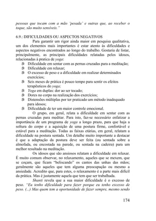 174
pessoas que tocam com a mão „pesada‟ e outras que, ao receber o
toque, são muito sensíveis.”
6.9.: DIFICULDADES OU ASPECTOS NEGATIVOS
Para garantir um rigor ainda maior em pesquisa qualitativa,
um dos elementos mais importantes é estar atento às dificuldades e
aspectos negativos encontrados ao longo do trabalho. Gostaria de listar,
principalmente, as principais dificuldades relatadas pelos idosos,
relacionadas à pratica de yoga:
 Dificuldade em sentar com as pernas cruzadas para a meditação;
 Dificuldade em relaxar;
 O excesso de peso e a dificuldade em realizar determinados
exercícios;
 Seis meses de prática é pouco tempo para sentir os efeitos
terapêuticos do yoga;
 Yoga em duplas: dor ao ser tocado;
 Dores no corpo na realização dos exercícios;
 Distensões múltiplas por ter praticado um método inadequado
para idosos;
 Dificuldade de ter um maior controle emocional.
O grupo, em geral, relata a dificuldade em sentar com as
pernas cruzadas para meditar. Para isto, faz-se necessário enfatizar a
importância de um programa de yoga a longo prazo, para que haja a
soltura do corpo e a aquisição de uma postura firme, confortável e
estável para a meditação. Todas as faixas etárias, em geral, relatam a
dificuldade na postura sentada. Um detalhe muito importante a destacar
é que a adaptação da postura deve ser feita (ou sentada sobre a
almofada, ou encostada na parede, ou sentada na cadeira) para um
melhor resultado na meditação.
Os idosos que são ansiosos relatam a dificuldade em relaxar.
É muito comum observar, no relaxamento, aqueles que se mexem, que
se coçam, que ficam “beliscando” os cantos das unhas das mãos;
geralmente são aqueles que tem alguma preocupação ou mesmo a
ansiedade. Acredito que, para estes, o relaxamento é a parte mais difícil
da prática. Mas é justamente aquela que tem que ser trabalhada.
Shanti revela que a sua maior dificuldade é o excesso de
peso. “Eu tenho dificuldade para fazer porque eu tenho excesso de
peso. (...) Mas quem tem a oportunidade de fazer sempre, mesmo sendo
 