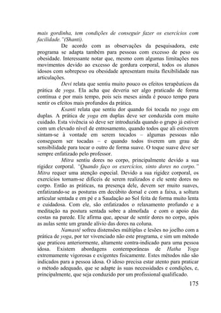 175
mais gordinha, tem condições de conseguir fazer os exercícios com
facilidade.”(Shanti).
De acordo com as observações da pesquisadora, este
programa se adapta também para pessoas com excesso de peso ou
obesidade. Interessante notar que, mesmo com algumas limitações nos
movimentos devido ao excesso de gordura corporal, todos os alunos
idosos com sobrepeso ou obesidade apresentam muita flexibilidade nas
articulações.
Devi relata que sentiu muito pouco os efeitos terapêuticos da
prática de yoga. Ela acha que deveria ser algo praticado de forma
contínua e por mais tempo, pois seis meses ainda é pouco tempo para
sentir os efeitos mais profundos da prática.
Ksanti relata que sentiu dor quando foi tocada no yoga em
duplas. A prática de yoga em duplas deve ser conduzida com muito
cuidado. Esta vivência só deve ser introduzida quando o grupo já estiver
com um elevado nível de entrosamento, quando todos que ali estiverem
sintam-se à vontade em serem tocados – algumas pessoas não
conseguem ser tocadas – e quando todos tiverem um grau de
sensibilidade para tocar o outro de forma suave. O toque suave deve ser
sempre enfatizado pelo professor.
Mitra sentiu dores no corpo, principalmente devido a sua
rigidez corporal. “Quando faço os exercícios, sinto dores no corpo.”
Mitra requer uma atenção especial. Devido a sua rigidez corporal, os
exercícios tornam-se difíceis de serem realizados e ele sente dores no
corpo. Então as práticas, na presença dele, devem ser muito suaves,
enfatizando-se as posturas em decúbito dorsal e com a faixa, a soltura
articular sentada e em pé e a Saudação ao Sol feita de forma muito lenta
e cuidadosa. Com ele, são enfatizados o relaxamento profundo e a
meditação na postura sentada sobre a almofada e com o apoio das
costas na parede. Ele afirma que, apesar de sentir dores no corpo, após
as aulas sente um grande alívio das dores na coluna.
Namastê sofreu distensões múltiplas e lesões no joelho com a
prática de yoga, por ter vivenciado não este programa, e sim um método
que praticou anteriormente, altamente contra-indicado para uma pessoa
idosa. Existem abordagens contemporâneas de Hatha Yoga
extremamente vigorosas e exigentes fisicamente. Estes métodos não são
indicados para a pessoa idosa. O idoso precisa estar atento para praticar
o método adequado, que se adapte às suas necessidades e condições, e,
principalmente, que seja conduzido por um profissional qualificado.
 